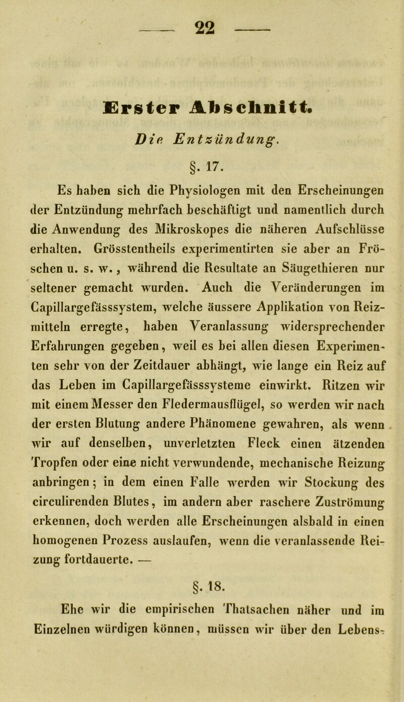Erster Abschnitt* Die E ntZündung. §. 17. Es haben sich die Physiologen mit den Erscheinungen der Entzündung mehrfach beschäftigt und namentlich durch die Anwendung des Mikroskopes die näheren Aufschlüsse erhalten. Grösstentheils experimentirten sie aber an Frö- schen u. s. w., während die Resultate an Säugethieren nur seltener gemacht wurden. Auch die Veränderungen im Capillargefässsystem, welche äussere Applikation von Reiz- mitteln erregte, haben Veranlassung widersprechender Erfahrungen gegeben, weil es hei allen diesen Experimen- ten sehr von der Zeitdauer abhängt, wie lange ein Reiz auf das Leben im Capillargefässsysteme einwirkt. Ritzen wir mit einem Messer den Fledermausflügel, so werden wir nach der ersten Blutung andere Phänomene gewahren, als wenn wir auf denselben, unverletzten Fleck einen ätzenden Tropfen oder eine nicht verwundende, mechanische Reizung anbringen; in dem einen Falle werden wir Stockung des circulirenden Blutes, im andern aber raschere Zuströmung erkennen, doch werden alle Erscheinungen alsbald in einen homogenen Prozess auslaufen, wenn die veranlassende Rei- zung fortdauerte. — §. 18. Ehe wir die empirischen Thalsachen näher und im Einzelnen würdigen können, müssen wir über den Lebens^