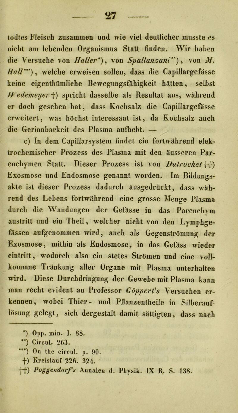 todtes Fleisch zusammen und wie viel deutlicher musste es nicht am lebenden Organismus Statt finden. Wir haben die Versuche von Haller*), von Spallanzani**), von M. Hall***), welche erweisen sollen, dass die Capillargefässe keine eigentümliche Bewegungsfähigkeit hätten, seihst IFedemeyer f) spricht dasselbe als Resultat aus, während er doch gesehen hat, dass Kochsalz die Capillargefässe erweitert, was höchst interessant ist, da Kochsalz auch die Gerinnbarkeit des Plasma aufhebt. •— c) In dem Capillarsystem findet ein fortwährend elek- trochemischer Prozess des Plasma mit den äusseren Par- enchymen Statt. Dieser Prozess ist von DutrochetW) Exosmose und Endosmose genannt worden. Im Bildungs- akte ist dieser Prozess dadurch ausgedrückt, dass wäh- rend des Lebens fortwährend eine grosse Menge Plasma durch die Wandungen der Gefässe in das Parenchym austritt und ein Theil, welcher nicht von den Lymphge- fässen aufgenommen wird, auch als Gegenströmung der Exosmose, mithin als Endosmose, in das Gefäss wieder eintritt, wodurch also ein stetes Strömen und eine voll- kommne Tränkung aller Organe mit Plasma unterhalten wird. Diese Durchdringung der Gewebe mit Plasma kann man recht evident an Professor Göpperfs Versuchen er- kennen, wobei Thier- und Pllanzentheile in Silberauf- lösung gelegt, sich dergestalt damit sättigten, dass nach *) Opp. min. I. 88. ’*) Circul. 263. On the circul. p. 90. f) Kreislauf 226. 324. ff) Poggendorfs Annalen d. Physik. IX ß. S. 138.