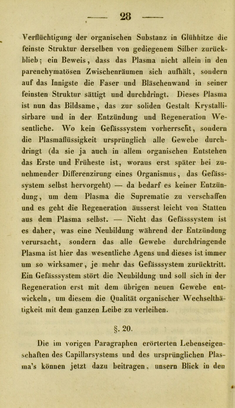 Verflüchtigung der organischen Substanz in Glühhitze die feinste Struktur derselben von gediegenem Silber zurück- blieb ; ein Beweis, dass das Plasma nicht allein in den parenchymatösen Zwischenräumen sich aufhält, sondern auf das Innigste die Faser und Bläschenwand in seiner feinsten Struktur sättigt und durchdringt. Dieses Plasma ist nun das Bildsame, das zur soliden Gestalt Krystalli- sirhare und in der Entzündung und Regeneration We- sentliche. Wo kein Gefässsystem vorherrscht, sondern die Plasmaflüssigkeit ursprünglich alle Gewebe durch- dringt (da sie ja auch in allem organischen Entstehen das Erste und Früheste ist, woraus erst später bei zu- nehmender Differenzirung eines Organismus, das Gefäss- system selbst hervorgeht) — da bedarf es keiner Entzün- dung, um dem Plasma die Suprematie zu verschaffen und es geht die Regeneration äusserst leicht von Statten aus dem Plasma selbst. — Nicht das Gefässsystem ist es daher, was eine Neubildung während der Entzündung verursacht, sondern das alle Gewebe durchdringende Plasma ist hier das wesentliche Agens und dieses ist immer um so wirksamer, je mehr das Gefässsystem zurücktritt. Ein Gefässsystem stört die Neubildung und soll sich in der Regeneration erst mit dem übrigen neuen Gewebe ent- wickeln, um diesem die Qualität organischer Wechselthä- ligkeit mit dem ganzen Leibe zu verleihen. §. 20. Die im vorigen Paragraphen erörterten Lebenseigen- schaften des Capillarsystems und des ursprünglichen Plas- ma’s können jetzt dazu beitragen. unsern Blick in den