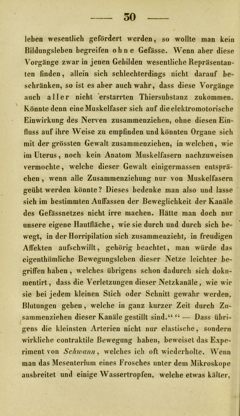 leben wesentlich gefördert werden, so wollte man kein Bildungsleben begreifen ohne Gefässe. Wenn aber diese Vorgänge zwar in jenen Gebilden wesentliche Repräsentan- ten finden, allein sich schlechterdings nicht darauf be- schränken, so ist es aber auch wahr, dass diese Vorgänge auch aller nicht erstarrten Thiersubstanz zukommen. Könnte denn eine Muskelfaser sich auf die elektromotorische Einwirkung des Nerven zusammenziehen, ohne diesen Ein- fluss auf ihre Weise zu empfinden und könnten Organe sich mit der grössten Gewalt zusammenziehen, in welchen, wie im Uterus, noch kein Anatom Muskelfasern nachzuweisen vermochte, welche dieser Gewalt einigermassen entsprä- chen , wenn alle Zusammenziehung nur von Muskelfasern geübt werden könnte? Dieses bedenke man also und lasse sich im bestimmten Aulfassen der Beweglichkeit der Kanäle des Gefässnetzes nicht irre machen. Hätte man doch nur unsere eigene Hautfläche, wie sie durch und durch sich be- wegt, in der Horripilation sich zusammenzieht, in freudigen Affekten aufschwillt, gehörig beachtet, man würde das eigenthiimliche Bewegungsleben dieser Netze leichter be- griffen haben, welches übrigens schon dadurch sich doku- mentirt, dass die Verletzungen dieser Netzkanäle, wie wir sie bei jedem kleinen Stich oder Schnitt gewahr werden, Blutungen geben, welche in ganz kurzer Zeit durch Zu- sammenziehen dieser Kanäle gestillt sind.“ “ — Dass übri- gens die kleinsten Arterien nicht nur elastische, sondern wirkliche contraktile Bewegung haben, beweiset das Expe- riment von Schwann, welches ich oft wiederholte. Wenn man das Mesenterium eines Frosches unter dem Mikroskope ausbreitet und einige Wassertropfen, welche etwas kälter,