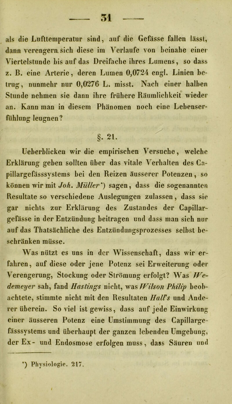als die Lufttemperatur sind, auf die Gefiisse fallen lässt, dann verengern sich diese im Verlaufe von beinahe einer Viertelstunde bis auf das Dreifache ihres Lumens, so dass z. B. eine x\rterie, deren Lumen 0,0724 engl. Linien be- trug, nunmehr nur 0,0276 L. misst. Nach einer halben Stunde nehmen sie dann ihre frühere Räumlichkeit wieder an. Kann man in diesem Phänomen noch eine Lebenser- fühlung leugnen? §. 21. Ueherhlicken wir die empirischen Versuche, Avelche Erklärung geben sollten über das vitale Verhalten des Cn- pillargefüsssystems hei den Reizen äusserer Potenzen, so können wir mit Joh. Müller*) sagen, dass die sogenannten Resultate so verschiedene Auslegungen zulassen, dass sie gar nichts zur Erklärung des Zustandes der Capillar- gefässe in der Entzündung beitragen und dass man sich nur auf das Thatsächliche des Entzündungsprozesses seihst be- schränken müsse. Was nützt es uns in der Wissenschaft, dass wir er- fahren, auf diese oder jene Potenz sei Erweiterung oder V erengerung, Stockung oder Slrömung erfolgt? Was IVe- demeyer sah, fand Hastings nicht, was Wilson Philip beob- achtete, stimmte nicht mit den Resultaten HalFs und Ande- rer überein. Soviel ist gewiss, dass auf jede Einwirkung einer äusseren Potenz eine Umstimmung des Capillarge- fässsystems und überhaupt der ganzen lebenden Umgebung, der Ex- und Endosinose erfolgen muss, dass Säuren und *) Physiologie. 217. i