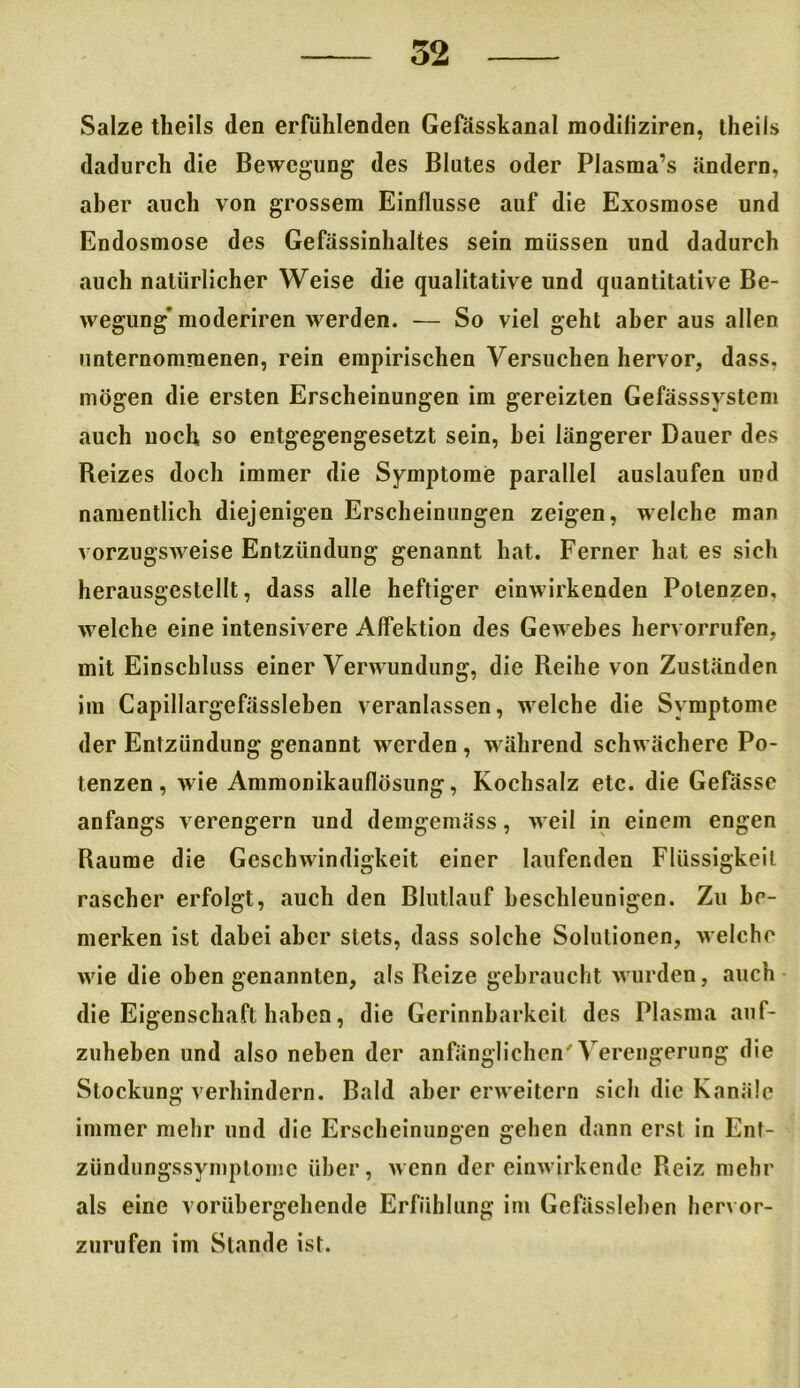 Salze tlieils den erfühlenden Gefässkanal modiliziren, theils dadurch die Bewegung des Blutes oder Plasma’s ändern, aber auch von grossem Einflüsse auf die Exosmose und Endosmose des Gefässinhaltes sein müssen und dadurch auch natürlicher Weise die qualitative und quantitative Be- wegung’moderiren werden. — So viel geht aber aus allen unternommenen, rein empirischen Versuchen hervor, dass, mögen die ersten Erscheinungen im gereizten Gefässsystem auch noch so entgegengesetzt sein, hei längerer Dauer des Reizes doch immer die Symptome parallel auslaufen und namentlich diejenigen Erscheinungen zeigen, welche man vorzugsweise Entzündung genannt hat. Ferner hat es sich herausgestellt, dass alle heftiger einwirkenden Potenzen, welche eine intensivere Alfektion des Gewebes hervorrufen, mit Einschluss einer Verwundung, die Reihe von Zuständen im Capillargefässleben veranlassen, welche die Symptome der Entzündung genannt werden, während schwächere Po- tenzen , wie Ammonikauflösung, Kochsalz etc. die Gefässc anfangs verengern und demgemäss, weil in einem engen Raume die Geschwindigkeit einer laufenden Flüssigkeit rascher erfolgt, auch den Blutlauf beschleunigen. Zu be- merken ist dabei aber stets, dass solche Solutionen, welche wie die oben genannten, als Reize gebraucht wurden, auch die Eigenschaft haben, die Gerinnbarkeit des Plasma auf- zuheben und also neben der anfänglichen'Verengerung die Stockung verhindern. Bald aber erweitern sich die Kanäle immer mehr und die Erscheinungen gehen dann erst in Ent- zündungssymptome über, wenn der einwirkende Reiz mehr als eine vorübergehende Erfiihlung im Gefässleben hervor- zurufen im Stande ist.