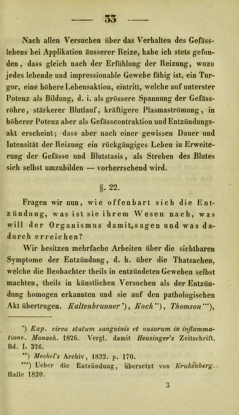 35 Nach allen Versuchen über das Verhalten des Gefäss- • lebens bei Applikation äusserer Reize, habe ich stets gefun- den, dass gleich nach der Erfühlung der Reizung, wozu jedes lebende und impressionahle Gewebe fähig ist, ein Tur- gor, eine höhere Lebensaktion, eintritt, welche auf unterster Potenz als Rildung, d. i. als grössere Spannung der Gefäss- röhre, stärkerer Rlutlauf, kräftigere Plasmaströmung, in höherer Potenz aber als Gefässcontraktion und Entzündungs- akt erscheint; dass aber nach einer gewissen Dauer und Intensität der Reizung ein rückgängiges Leben in Erweite- rung der Gefässe und Blutstasis, als Streben des Blutes sich selbst umzubilden — vorherrschend wird. §. 22. Fragen wir nun, wie offenbart sich die Ent- zündung, was ist sie ihrem Wesen nach, was will der Organismus damit, sagen und was da- durch erreichen? Wir besitzen mehrfache Arbeiten über die sichtbaren Symptome der Entzündung, d. h. über die Thatsachen, welche die Beobachter theils in entzündeten Geweben selbst machten, theils in künstlichen Versuchen als der Entzün- dung homogen erkannten und sie auf den pathologischen Akt übertrugen. Kaltenbrunner * **) ***)), Koch “), Thomson “*), ’) Exp. circa statum sanguinis et vasorum in inßamma- tione. Monach. 1826. Vergl. damit Heusinger's Zeitschrift. Bd. I. 326. **) Meckels Archiv, 1832. p. 170. ***) lieber die Entzünduug, übersetzt von Kruhenberg. Halle 1820.
