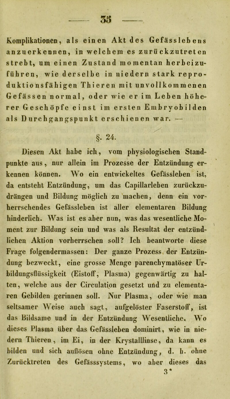 53 Komplikationen, als einen Akt des Gefässlebens anzuerkennen, in welchem es zurückzutreten strebt, um einen Zustand momentan herbeizu- führen, wie derselbe in niedern stark repro- duktionsfähigen Thi ereil mit unvollkommenen Gefässen normal, oder wie er im Leben höhe- rer Geschöpfe einst im ersten Embryobilden als Durchgangspunkt erschienen war. — §• 24. Diesen Akt habe ich, vom physiologischen Stand- punkte aus, nur allein im Prozesse der Entzündung er- kennen können. Wo ein entwickeltes Gefässlehen ist, da entsteht Entzündung, um das Capillarleben zurückzu- drängen und Bildung möglich zu machen, denn ein vor- herrschendes Gefässlehen ist aller elementaren Bildung hinderlich. Was ist es aber nun, was das wesentliche Mo- ment zur Bildung sein und was als Resultat der entzünd- lichen Aktion vorherrschen soll? Ich beantworte diese Frage folgendermassen: Der ganze Prozess, der Entzün- dung bezweckt, eine grosse Menge parenchymatöser Ur- bildungsflüssigkeit (Eistoff, Plasma) gegenwärtig zu hal- ten, welche aus der Circulation gesetzt und zu elementa- ren Gebilden gerinnen soll. Nur Plasma, oder wie man seltsamer Weise auch sagt, aufgelöster Faserstoff, ist das Bildsame und in der Entzündung Wesentliche. Wo dieses Plasma über das Gefässlehen dominirt, wie in nie- dern Thieren , im Ei, in der Krystalllinse, da kann es bilden und sich auflösen ohne Entzündung, d. h. ohne Zurücklreten des Gefässsystems, wo aber dieses das 3 *
