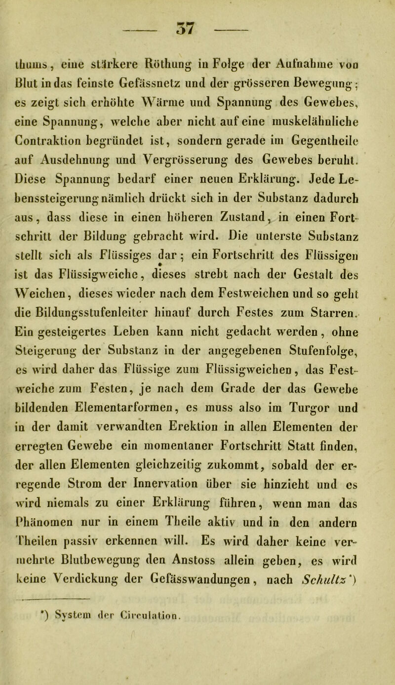tbuius, eiue stärkere Röthung iu Folge der Aufnahme voo Blut in das feinste Gefässnetz und der grösseren Bewegung: es zeigt sich erhöhte Wärme und Spannung des Gewebes, eine Spannung, welche aber nicht auf eine muskelähnliche Gontraktion begründet ist, sondern gerade im Gegentheile auf Ausdehnung und Vergrösserung des Gewebes beruht. Diese Spannung bedarf einer neuen Erklärung. Jede Le- benssteigerung nämlich drückt sich in der Substanz dadurch aus, dass diese in einen höheren Zustand, in einen Fort- schritt der Bildung gebracht wird. Die unterste Substanz stellt sich als Flüssiges dar ; ein Fortschritt des Flüssigen ist das Flüssigweiche, dieses strebt nach der Gestalt des Weichen, dieses wieder nach dem Festweichen und so geht die Bildungsstufenleiter hinauf durch Festes zum Starren. Ein gesteigertes Lehen kann nicht gedacht werden, ohne Steigerung der Substanz in der angegebenen Stufenfolge, es wird daher das Flüssige zum Flüssigweichen, das Fest- weiche zum Festen, je nach dem Grade der das Gewebe bildenden Elementarformen, es muss also im Turgor und in der damit verwandten Erektion in allen Elementen der erregten Gewebe ein momentaner Fortschritt Statt finden, der allen Elementen gleichzeitig zukommt, sobald der er- regende Strom der Innervation über sie hinzieht und cs wird niemals zu einer Erklärung führen, wenn man das Phänomen nur in einem Theile aktiv und in den andern Theilen passiv erkennen will. Es wird daher keine ver- mehrte Blutbewegung den Anstoss allein geben, es wird keine Verdickung der Gefässwandungen, nach Schultz') *) System der Circulation.