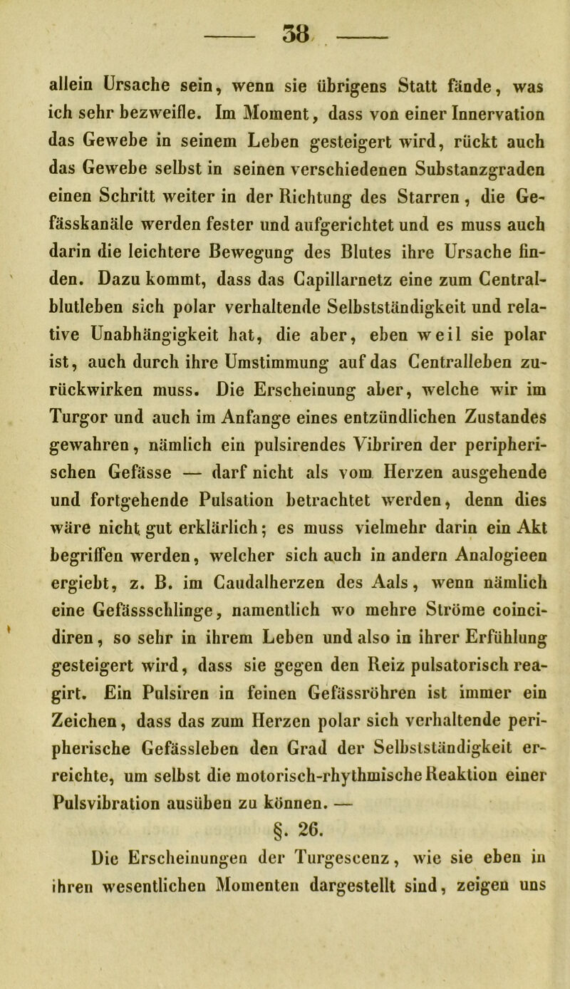 allein Ursache sein, wenn sie übrigens Statt fände, was ich sehr bezweifle. Im Moment, dass von einer Innervation das Gewebe in seinem Leben gesteigert wird, rückt auch das Gewebe selbst in seinen verschiedenen Substanzgraden einen Schritt weiter in der Richtung des Starren, die Ge- fässkanäle werden fester und aufgerichtet und es muss auch darin die leichtere Bewegung des Blutes ihre Ursache fin- den. Dazu kommt, dass das Capillarnetz eine zum Central- blutleben sich polar verhaltende Selbstständigkeit und rela- tive Unabhängigkeit hat, die aber, eben weil sie polar ist, auch durch ihre Umstimmung auf das Centralleben zu- rückwirken muss. Die Erscheinung aber, welche wir im Turgor und auch im Anfänge eines entzündlichen Zustandes gewahren, nämlich ein pulsirendes Vibriren der peripheri- schen Gefässe — darf nicht als vom Herzen ausgehende und fortgehende Pulsation betrachtet werden, denn dies wäre nicht gut erklärlich; es muss vielmehr darin ein Akt begriffen werden, welcher sich auch in andern Analogieen ergiebt, z. B. im Caudalherzen des Aals, wenn nämlich eine Gefässschlinge, namentlich wo mehre Ströme coinci- diren, so sehr in ihrem Leben und also in ihrer Erfüllung gesteigert wird, dass sie gegen den Reiz pulsatorisch rea- girt. Ein Pulsiren in feinen Gefässrühren ist immer ein Zeichen, dass das zum Herzen polar sich verhaltende peri- pherische Gefässleben den Grad der Selbstständigkeit er- reichte, um selbst die motorisch-rhythmische Reaktion einer Pulsvibration ausüben zu können. — §. 26. Die Erscheinungen der Turgescenz, wie sie eben in ihren wesentlichen Momenten dargestellt sind, zeigen uns