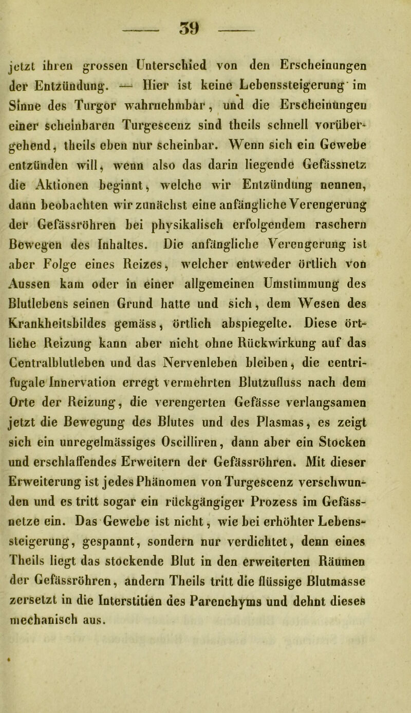 jetzt ihren grossen Unterschied von den Erscheinungen der Entzündung. — Hier ist keine Lebonssteigerung im Sinne des Turgor wahrnehmbar, und die Erscheinungen einer scheinbaren Turgescenz sind theils schnell vorüber* gehend, theils eben nur scheinbar. Wenn sich ein Gewebe entzünden will^ wenn also das darin liegende Gefässnetz die Aktionen beginnt , welche wir Entzündung nennen, dann beobachten wir zunächst eine anfängliche Verengerung der Gefässröhren bei physikalisch erfolgendem raschem Bewegen des Inhaltes. Die anfängliche Verengerung ist aber Folge eines Reizes, welcher entweder örtlich von Aussen kam oder in einer allgemeinen Umstimmung des Blutlebens seinen Grund hatte und sich, dem Wesen des Krankheilsbildes gemäss, örtlich abspiegelte. Diese ört- liche Reizung kann aber nicht ohne Rückwirkung auf das Centralblutleben und das Nervenleben bleiben * die centri- fugale Innervation erregt vermehrten Blutzufluss nach dem Orte der Reizung, die verengerten Gefässe verlangsamen jetzt die Bewegung des Blutes und des Plasmas, es zeigt sich ein unregelmässiges Oscilliren, dann aber ein Stocken und erschlaffendes Erweitern der Gefässröhren. Mit dieser Erweiterung ist jedes Phänomen von Turgescenz verschwun- den und es tritt sogar ein rückgängiger Prozess im Gefäss- netze ein. Das Gewebe ist nicht, wie bei erhöhter Lebens- steigerung, gespannt, sondern nur verdichtet, denn eines Theils liegt das stockende Blut in den erweiterten Räumen der Gefässröhren, andern Theils tritt die flüssige Blutmasse zersetzt in die Interstitien des Parenchyms und dehnt dieses mechanisch aus.
