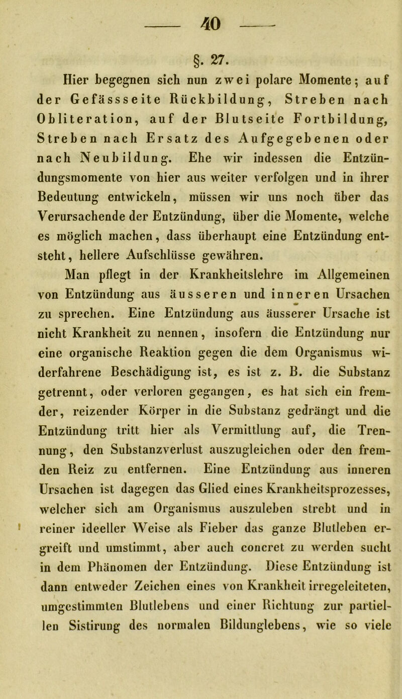 §• 27. Hier begegnen sich nun zwei polare Momente; auf der Gefässseite Rückbildung, Streben nach Obliteration, auf der Blutseite Fortbildung, Streben nach Ersatz des Aufgegebenen oder nach Neubildung. Ehe wir indessen die Entzün- dungsmomente von hier aus weiter verfolgen und in ihrer Bedeutung entwickeln, müssen wir uns noch über das Verursachende der Entzündung, über die Momente, welche es möglich machen, dass überhaupt eine Entzündung ent- steht, hellere Aufschlüsse gewähren. Man pflegt in der Krankheitslehre im Allgemeinen von Entzündung aus äusseren und inneren Ursachen zu sprechen. Eine Entzündung aus äusserer Ursache ist nicht Krankheit zu nennen, insofern die Entzündung nur eine organische Reaktion gegen die dem Organismus wi- derfahrene Beschädigung ist, es ist z. B. die Substanz getrennt, oder verloren gegangen, es hat sich ein frem- der, reizender Körper in die Substanz gedrängt und die Entzündung tritt hier als Vermittlung auf, die Tren- nung, den Substanzverlust auszugleichen oder den frem- den Reiz zu entfernen. Eine Entzündung aus inneren Ursachen ist dagegen das Glied eines Krankheitsprozesses, welcher sich am Organismus auszuleben strebt und in reiner ideeller Weise als Fieber das ganze Blulleben er- greift und umslimmt, aber auch concret zu werden sucht in dem Phänomen der Entzündung. Diese Entzündung ist dann entweder Zeichen eines von Krankheit irregeleiteten, umgestimmten Blutlebens und einer Richtung zur partiel- len Sistirung des normalen Bildunglebens, wie so viele