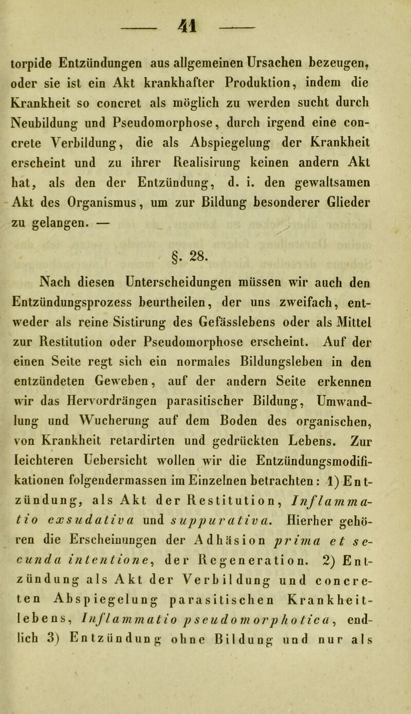 torpide Entzündungen aus allgemeinen Ursachen bezeugen* oder sie ist ein Akt krankhafter Produktion, indem die Krankheit so concret als möglich zu werden sucht durch Neubildung und Pseudomorphose, durch irgend eine con- crete Verbildung, die als Abspiegelung der Krankheit erscheint und zu ihrer Realisirung keinen andern Akt hat, als den der Entzündung, d. i. den gewaltsamen Akt des Organismus, um zur Bildung besonderer Glieder zu gelangen. — §. 28. Nach diesen Unterscheidungen müssen wir auch den Entzündungsprozess beurtheilen, der uns zweifach, ent- weder als reine Sistirung des Gefässlebens oder als Mittel zur Restitution oder Pseudomorphose erscheint. Auf der einen Seite regt sich ein normales Bildungsleben in den entzündeten Geweben, auf der andern Seite erkennen wir das Hervordrängen parasitischer Bildung, Umwand- lung und Wucherung auf dem Boden des organischen, von Krankheit retardirten und gedrückten Lebens. Zur leichteren Uebersicht wollen wir die Entzündungsmodifi- kationen folgendermassen im Einzelnen betrachten: 1) E n t~ zündung, als Akt der Restitution, I nflamm a- tio exsudativa und suppurativa. Hierher gehö- ren die Erscheinungen der Adhäsion prima et s e- cunda intentione, der Regeneration. 2) Ent- zündung als Akt der Verbildung und concre- ten Abspiegelung parasitischen Krankheit- lebens, Inflammatio pseudo morphotica, end- lich 3) Entzündung ohne Bildung und nur als