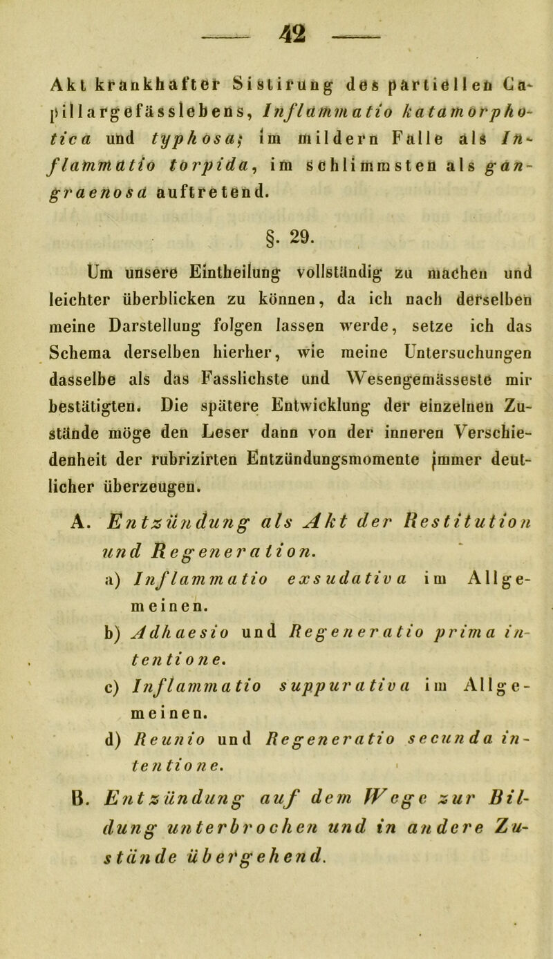 Akt krankhafter Sislirung des partiellen Ca- li ill arg efässlebens, Inf lamm atio k a tarn orp ho- tte a und typkosa,* Im mildern Falle als In- flammatio torpida, im schlimmsten als gan- graenosa auftretend. §. 29. Um unsere Eintheilung vollständig zu machen und leichter überblicken zu können, da ich nach derselben meine Darstellung folgen lassen werde, setze ich das Schema derselben hierher, wie meine Untersuchungen dasselbe als das Fasslichste und Wesengemiisseste mir bestätigten. Die spätere Entwicklung der einzelnen Zu- stände möge den Leser dann von der inneren Verschie- denheit der rubrizirten Entzündungsmomente gramer deut- licher überzeugen. A. Entzündung als Akt der Restitution und Regenera tion. a) Inflammatio exsudativa im Allge- meinen. b) Adhaesio und Reg euer atio prima in- ten ti o ne. c) Inflammatio suppur ativ a im Allge- meinen. d) Reunio und Regeneratio secunda in- ten tio ne. B. Entzündung auf dem JVege zur Bil- dung unterbrochen und in andere Zu- s tii n de ü b erg ehe n d.