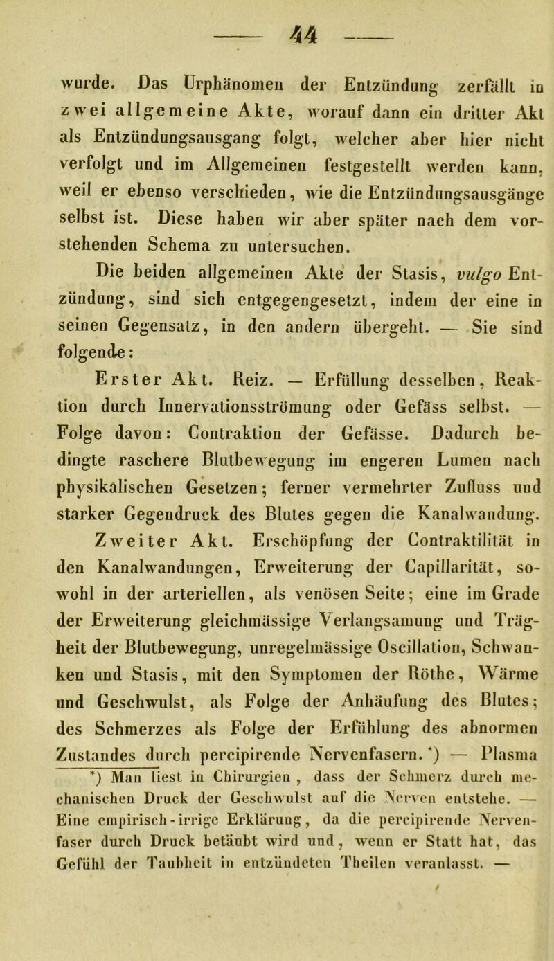 U wurde. Das Urphänomen der Entzündung zerfällt in zwei allgemeine Akte, worauf dann ein dritter Akt als Entzündungsausgang folgt, welcher aber hier nicht verfolgt und im Allgemeinen festgestellt werden kann, weil er ebenso verschieden, wie die Entzündungsausgänge selbst ist. Diese haben wir aber später nach dem vor- stehenden Schema zu untersuchen. Die beiden allgemeinen Akte der Stasis, vulgo Ent- zündung, sind sich entgegengesetzt, indem der eine in seinen Gegensatz, in den andern übergeht. — Sie sind folgende: Erster Akt. Reiz. — Erfüllung desselben, Reak- tion durch Innervationsstrümung oder Gefäss selbst. — Folge davon: Contraktion der Gefässe. Dadurch be- dingte raschere Bluthewegung im engeren Lumen nach physikalischen Gesetzen; ferner vermehrter Zufluss und starker Gegendruck des Blutes gegen die Kanalwandung. Zweiter Akt. Erschöpfung der Contraktilität in den Kanalwandungen, Erweiterung der Capillarität, so- wohl in der arteriellen, als venösen Seite; eine im Grade der Erweiterung gleichmässige Verlangsamung und Träg- heit der Blutbewegung, unregelmässige Oscillation, Schwan- ken und Stasis, mit den Symptomen der Röthe, Wärme und Geschwulst, als Folge der Anhäufung des Blutes; des Schmerzes als Folge der Erfühlung des abnormen Zustandes durch percipirende Nervenfasern. *) — Plasma *) Man liest in Chirurgien , dass der Schmerz durch me- chanischen Druck der Geschwulst auf die Nerven entstelle. — Eine empirisch - irrige Erklärung, da die percipirende Nerven- faser durch Druck betäubt wird und, wenn er Statt hat, das Gefühl der Taubheit in entzündeten Theilen veranlasst. —