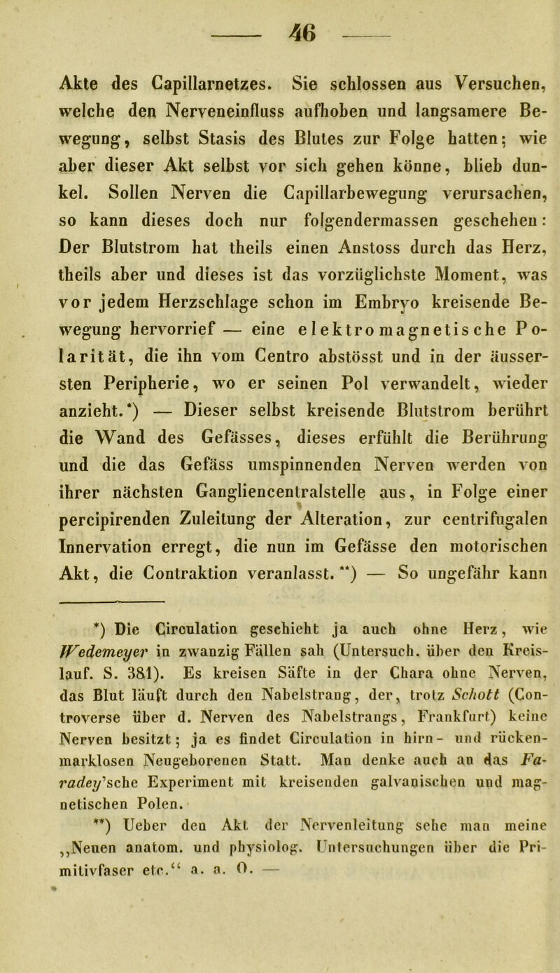 Akte des Capillarnetzes. Sie schlossen aus Versuchen, welche den Nerveneinfluss aufhoben und langsamere Be- wegung, selbst Stasis des Blutes zur Folge hatten; wie aber dieser Akt selbst vor sich gehen könne, blieb dun- kel. Sollen Nerven die Capillarbewegung verursachen, so kann dieses doch nur folgendermassen geschehen: Der Blutstrom hat theils einen Anstoss durch das Herz, theils aber und dieses ist das vorzüglichste Moment, was vor jedem Herzschlage schon im Embryo kreisende Be- wegung hervorrief — eine elektromagnetische Po- larität, die ihn vom Centro abstösst und in der äusser- sten Peripherie, wo er seinen Pol verwandelt, wieder anzieht.* **)) — Dieser selbst kreisende Blutstrom berührt die Wand des Gefässes, dieses erfühlt die Berührung und die das Gefäss umspinnenden Nerven werden von ihrer nächsten Gangliencentralstelle aus, in Folge einer percipirenden Zuleitung der Alteration, zur centrifugalen Innervation erregt, die nun im Gefässe den motorischen Akt, die Contraktion veranlasst.) — So ungefähr kann *) Die Circulation geschieht ja auch ohne Herz, wie JVedemeyer in zwanzig Fällen sah (Untersuch, über den Kreis- lauf. S. 3&1). Es kreisen Säfte in der Chara ohne Nerven, das Blut läuft durch den Naheistrang, der, trotz Schott (Con- troverse über d. Nerven des Naheistrangs, Frankfurt) keine Nerven besitzt; ja es findet Circulation in hirn- und riicken- marklosen Neugeborenen Statt. Man denke auch an das Fa~ radey'’schc Experiment mit kreisenden galvanischen und mag- netischen Polen. **) Ueber den Akt der Nervenleitung sehe man meine ,,Neuen anatom. und physiolog. Untersuchungen über die Pri- milivfaser etc.“ a. a. 0. —