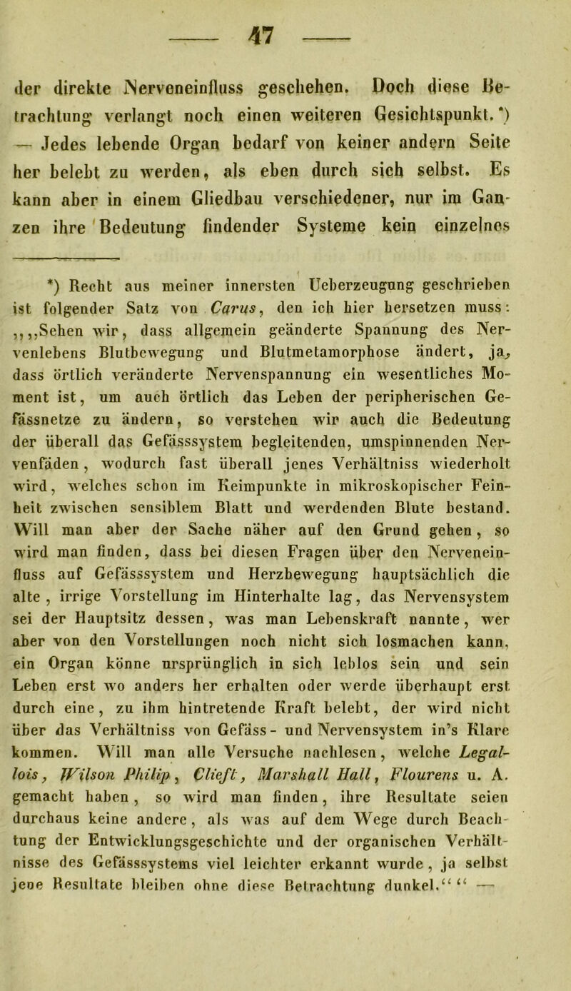 der direkte iNerveneinfluss geschehen. Doch diese Be- trachtung verlangt noch einen weiteren Gesichtspunkt. *) — Jedes lebende Organ bedarf von keiner andern Seite her belebt zu werden, als eben durch sich selbst. Es kann aber in einem Gliedbau verschiedener, nur im Gan- zen ihre Bedeutung findender Systeme kein einzelnes *) Recht aus meiner innersten Ueberzeugung geschrieben ist folgender Satz von Carus, den ich hier hersetzen muss: ,,,,Sehen wir, dass allgemein geänderte Spannung des Ner- venlebens Blutbewegung und Blutmelamorphose ändert, ja, dass örtlich veränderte Nervenspannung ein wesentliches Mo- ment ist, um auch Örtlich das Leben der peripherischen Ge- fässnetze zu ändern, so verstehen wir auch die Bedeutung der überall das Gefässsystem begleitenden, umspinnenden Ner- venfäden, wodurch fast überall jenes Yerhältniss wiederholt wird, welches schon im Keimpunkte in mikroskopischer Fein- heit zwischen sensiblem Blatt und werdenden Blute bestand. Will man aber der Sache näher auf den Grund gehen, so wird man finden, dass hei diesen Fragen über den Nervenein- fluss auf Gefässsystem und Herzbewegung hauptsächlich die alte, irrige Vorstellung im Hinterhalte lag, das Nervensystem sei der Hauptsitz dessen, was man Lebenskraft nannte, wer aber von den Vorstellungen noch nicht sich losmachen kann, ein Organ könne ursprünglich in sich leblos sein und sein Lehen erst wo anders her erhalten oder werde überhaupt erst durch eine, zu ihm hintretende Kraft belebt, der wird nicht über das Verhältnis von Gefäss- und Nervensystem in’s Klare kommen. Will man alle Versuche nachlesen, welche Legal- lois, Wilson Philip , Clieft, Marshall Ilall, Flourens u. A. gemacht haben , so wird man finden, ihre Resultate seien durchaus keine andere, als was auf dem Wege durch Beach- tung der Entwicklungsgeschichte und der organischen Verhält- nisse des Gefässsystems viel leichter erkannt wurde , ja selbst jene Resultate bleiben ohne diese Betrachtung dunkel.11 —•