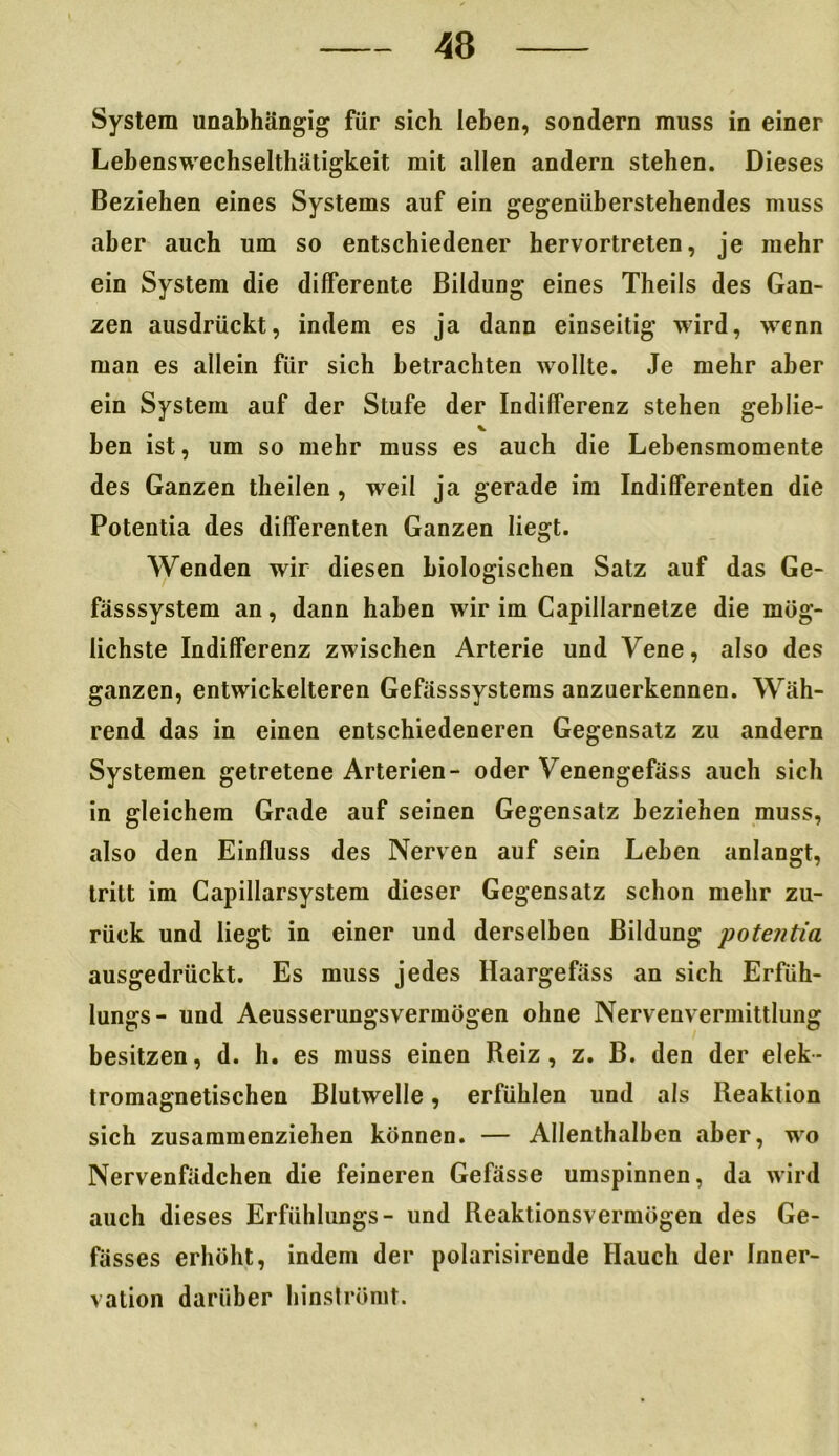 System unabhängig für sich leben, sondern muss in einer Lebenswechseltliätigkeit mit allen andern stehen. Dieses Beziehen eines Systems auf ein gegenüberstehendes muss aber auch um so entschiedener hervortreten, je mehr ein System die differente Bildung eines Theils des Gan- zen ausdrückt, indem es ja dann einseitig wird, wenn man es allein für sich betrachten wollte. Je mehr aber ein System auf der Stufe der Indifferenz stehen geblie- ben ist, um so mehr muss es auch die Lebensmomente des Ganzen theilen, weil ja gerade im Indifferenten die Potentia des differenten Ganzen liegt. Wenden wir diesen biologischen Satz auf das Ge- fässsystem an, dann haben wir im Capillarnetze die mög- lichste Indifferenz zwischen Arterie und Vene, also des ganzen, entwickelteren Gefässsystems anzuerkennen. Wäh- rend das in einen entschiedeneren Gegensatz zu andern Systemen getretene Arterien- oder Venengefäss auch sich in gleichem Grade auf seinen Gegensatz beziehen muss, also den Einfluss des Nerven auf sein Leben anlangt, tritt im Capillarsystem dieser Gegensatz schon mehr zu- rück und liegt in einer und derselben Bildung potentia ausgedrückt. Es muss jedes Haargefäss an sich Erfüh- lungs- und Aeusserungsvermögen ohne Nervenvermittlung besitzen, d. h. es muss einen Reiz, z. B. den der elek- tromagnetischen Blutwelle, erfühlen und als Reaktion sich zusammenziehen können. — Allenthalben aber, wo Nervenfädchen die feineren Gefässe umspinnen, da wird auch dieses Erfühlungs- und Reaktionsvermögen des Ge- fässes erhöht, indem der polarisirende Hauch der Inner- vation darüber hinströmt.