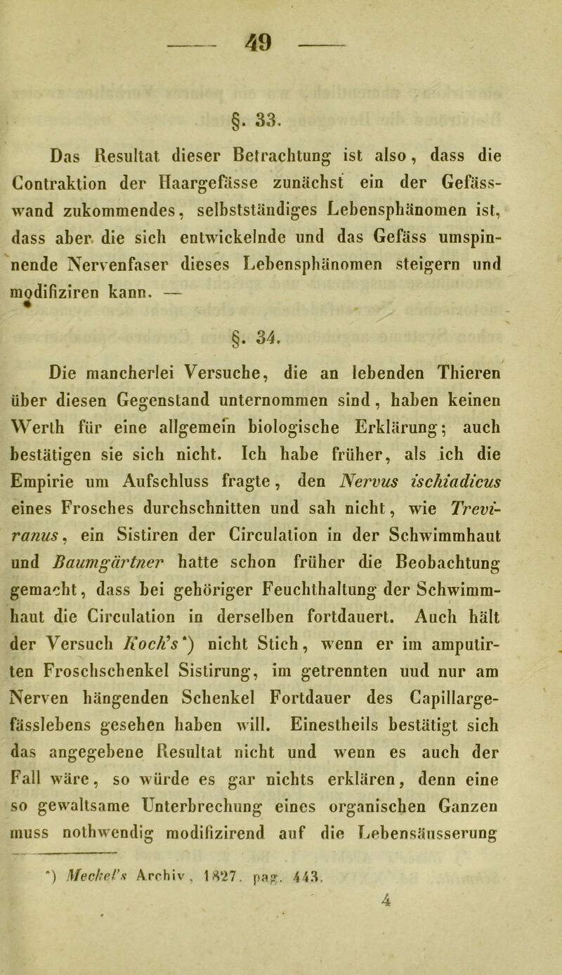 §. 33. Das Resultat dieser Betrachtung ist also, dass die Contraktion der Haargefasse zunächst ein der Gefäss- wand zukommendes, selbstständiges Lebensphänomen ist, dass aber, die sich entwickelnde und das Gefäss umspin- nende Nervenfaser dieses Lehensphänomen steigern und modifiziren kann. — §. 34. / Die mancherlei Versuche, die an lebenden Thieren über diesen Gegenstand unternommen sind, haben keinen Werth für eine allgemein biologische Erklärung; auch bestätigen sie sich nicht. Ich habe früher, als ich die Empirie um Aufschluss fragte, den Nervus ischiadicus eines Frosches durchschnitten und sah nicht, wie Trevi- ranus. ein Sistiren der Circulation in der Schwimmhaut und Baumgärtner hatte schon früher die Beobachtung gemacht, dass bei gehöriger Feuchthaltung der Schwimm- haut die Circulation in derselben fortdauert. Auch hält der Versuch Iioclds *) nicht Stich, wenn er im amputir- ten Froschschenkel Sistirung, im getrennten uud nur am Nerven hängenden Schenkel Fortdauer des Capillarge- fässlebens gesehen haben will. Einestheils bestätigt sich das angegebene Resultat nicht und wenn es auch der Fall wäre, so würde es gar nichts erklären, denn eine so gewaltsame Unterbrechung eines organischen Ganzen muss nothwendig modilizirend auf die Lebensäiisserung *) Meckel’s Archiv, 1 H‘27. pap;. 443. 4