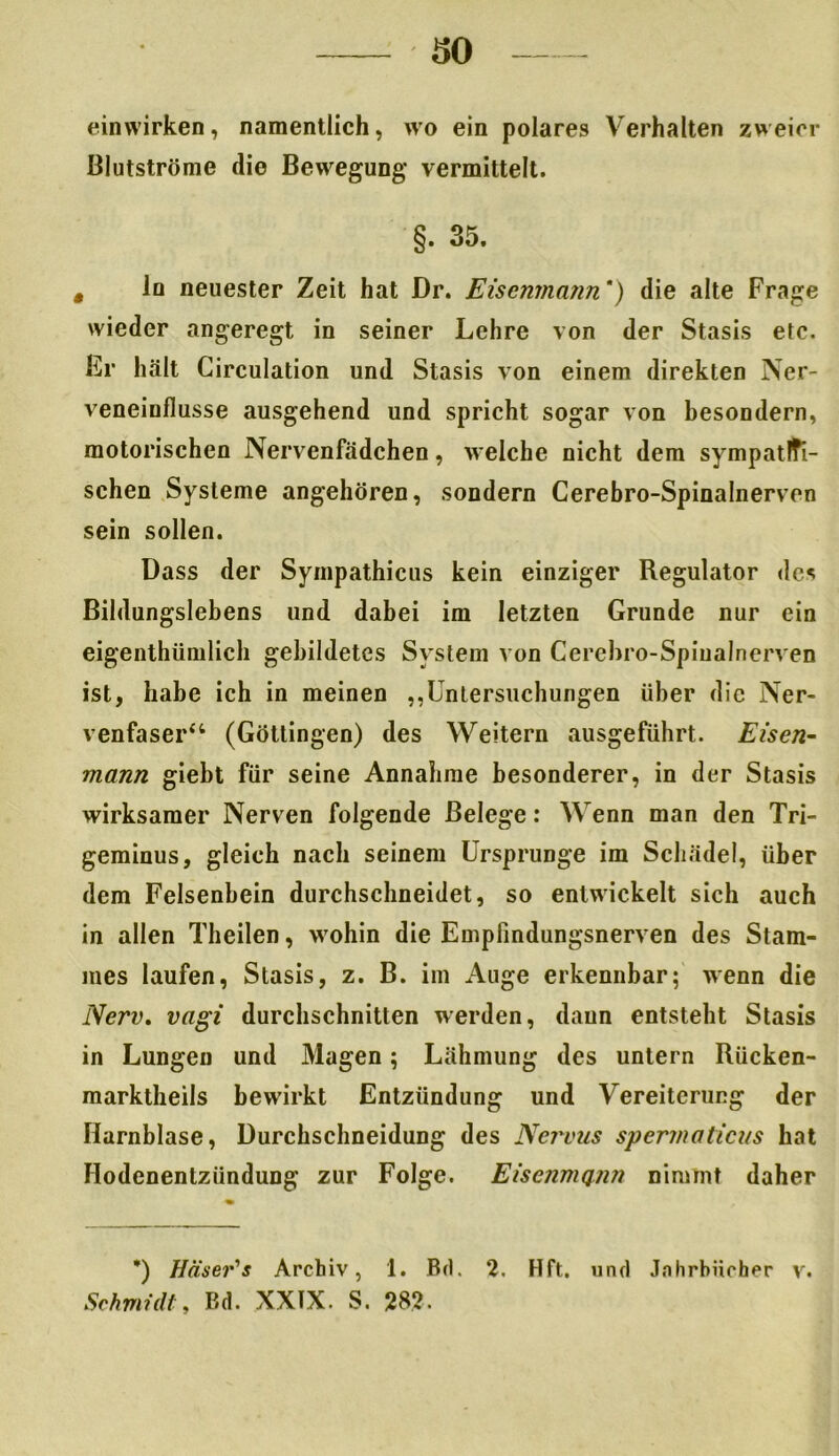 einwirken, namentlich, wo ein polares Verhalten zweier Blutströme die Bewegung vermittelt. §. 35. , ln neuester Zeit hat Dr. Eisemnann') die alte Frage wieder angeregt in seiner Lehre von der Stasis etc. Er hält Girculation und Stasis von einem direkten Ner- veneinflusse ausgehend und spricht sogar von besondern, motorischen Nervenfädchen, welche nicht dem sympathi- schen Systeme angehören, sondern Cerebro-Spinalnerven sein sollen. Dass der Sympathicus kein einziger Regulator des Bildungslebens und dabei im letzten Grunde nur ein eigentümlich gebildetes System von Cerehro-Spiualnerven ist, habe ich in meinen „Untersuchungen über die Ner- venfaser44 (Göttingen) des Weitern ausgeführt. Eisen- mann giebt für seine Annahme besonderer, in der Stasis wirksamer Nerven folgende Belege: Wenn man den Tri- geminus, gleich nach seinem Ursprünge im Schädel, über dem Felsenbein durchschneidet, so entwickelt sich auch in allen Theilen, wohin die Empfindungsnerven des Stam- mes laufen, Stasis, z. B. im Auge erkennbar; wenn die Nerv, vagi durchschnitten werden, daun entsteht Stasis in Lungen und Magen; Lähmung des untern Rücken- marktheils bewirkt Entzündung und Vereiterung der Harnblase, Durchschneidung des Nervus spermaticus hat Hodenenlzündung zur Folge. Eisenmann nimmt daher *) Häser's Archiv, 1. Brt. 2. Hft. und Jahrbücher v. Schmidt, Bd. XXIX. S. 282.
