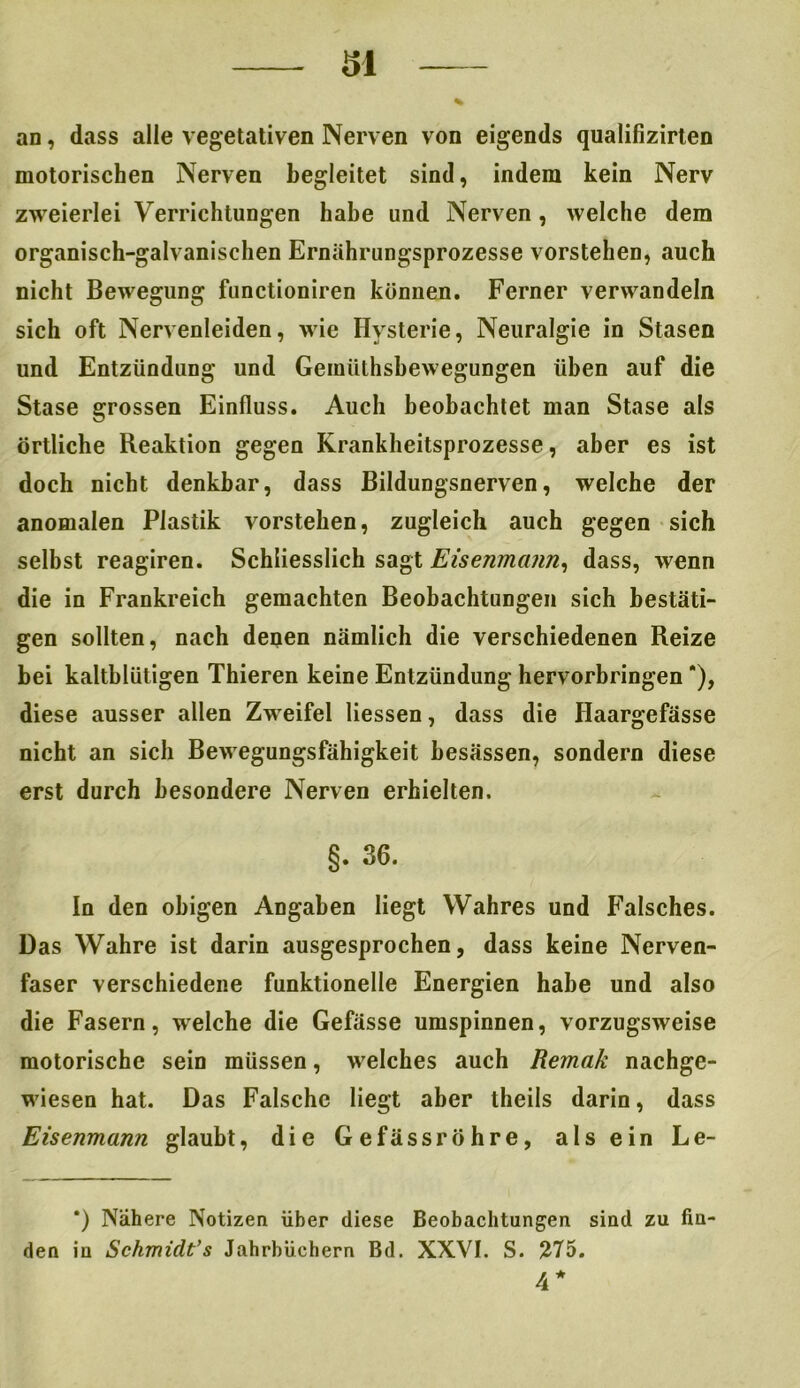 al % an, dass alle vegetativen Nerven von eigends qualilizirten motorischen Nerven begleitet sind, indem kein Nerv zweierlei Verrichtungen habe und Nerven, welche dem organisch-galvanischen Ernährungsprozesse vorstehen, auch nicht Bewegung functioniren können. Ferner verwandeln sich oft Nervenleiden, wie Hysterie, Neuralgie in Stasen und Entzündung und Gemiilhsbewegungen üben auf die Stase grossen Einfluss. Auch beobachtet man Stase als örtliche Reaktion gegen Krankheitsprozesse, aber es ist doch nicht denkbar, dass Bildungsnerven, welche der anomalen Plastik vorstehen, zugleich auch gegen sich selbst reagiren. Schliesslich sagt Eisenmann, dass, wenn die in Frankreich gemachten Beobachtungen sich bestäti- gen sollten, nach denen nämlich die verschiedenen Reize bei kaltblütigen Thieren keine Entzündung hervorbringen *), diese ausser allen Zweifel Hessen, dass die Haargefässe nicht an sich Bewegungsfähigkeit besässen, sondern diese erst durch besondere Nerven erhielten. §. 36. In den obigen Angaben liegt Wahres und Falsches. Das Wahre ist darin ausgesprochen, dass keine Nerven- faser verschiedene funktionelle Energien habe und also die Fasern, welche die Gefässe umspinnen, vorzugsweise motorische sein müssen, welches auch Remak nachge- wiesen hat. Das Falsche liegt aber theils darin, dass Eisenmann glaubt, die Gefässröhre, als ein Le- *) Nähere Notizen über diese Beobachtungen sind zu fiu den in Schmidt’s Jahrbüchern Bd. XXVI. S. 275. 4*