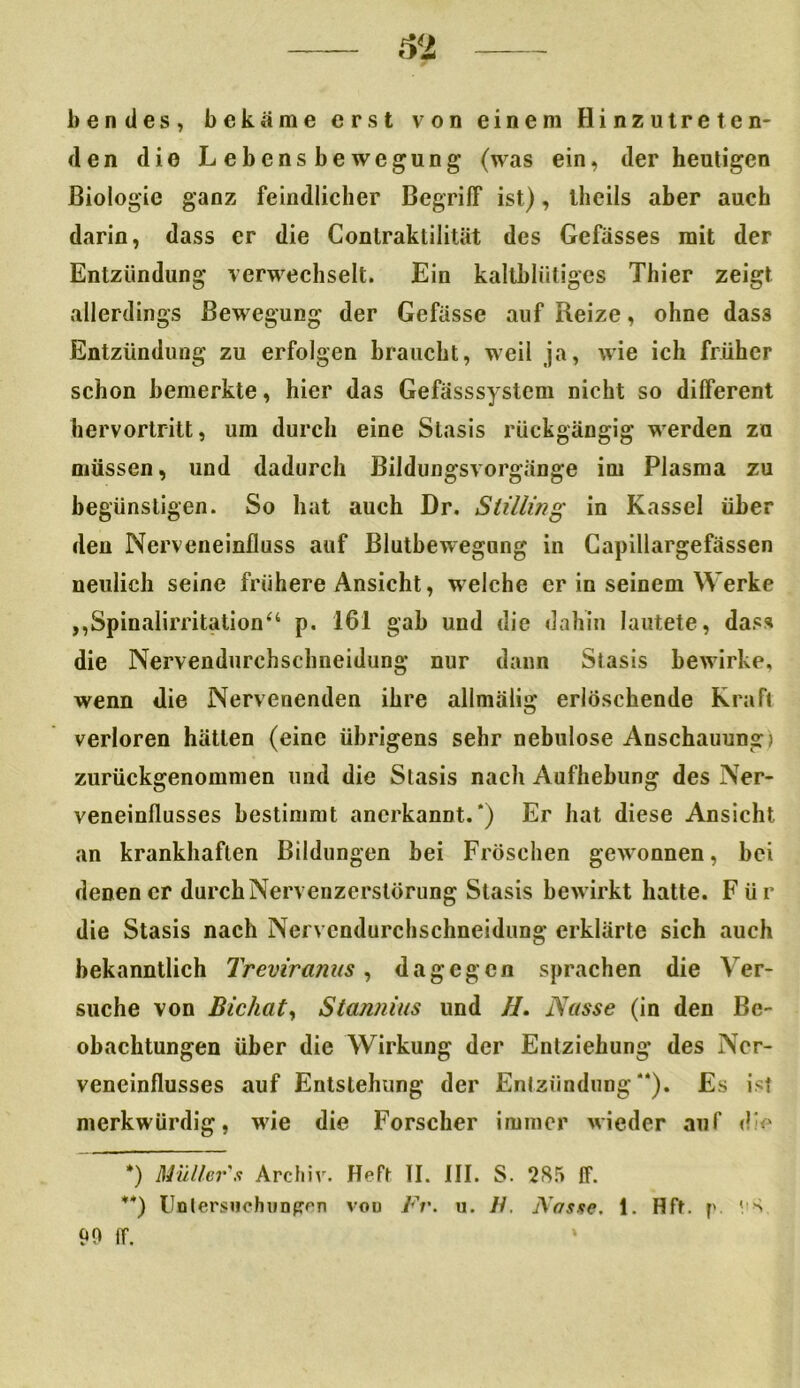 bendes, bekäme erst von einem Hinzutreten- den die Lebensbewegung (was ein, der heutigen Biologie ganz feindlicher Begriff ist), llicils aber auch darin, dass er die Contraktilität des Gefässes mit der Entzündung verwechselt. Ein kaltblütiges Thier zeigt allerdings Bewegung der Gefässe auf Reize, ohne dass Entzündung zu erfolgen braucht, weil ja, wie ich früher schon bemerkte, hier das Gefässsystem nicht so different hervortritt, um durch eine Stasis rückgängig werden zu müssen, und dadurch Bildungsvorgänge im Plasma zu begünstigen. So hat auch Dr. S tillin g in Kassel über den Nerveneinfluss auf Blutbewegung in Capillargefässen neulich seine frühere Ansicht, welche er in seinem Werke „Spinalirritation“ p. 161 gab und die dahin lautete, dass die Nervendurchschneidung nur dann Stasis bewirke, wenn die Nervenenden ihre allmälig erlöschende Kraft verloren hätten (eine übrigens sehr nebulöse Anschauung) zurückgenommen und die Stasis nach Aufhebung des Ner- veneinflusses bestimmt anerkannt.* **)) Er hat diese Ansicht an krankhaften Bildungen bei Fröschen gewonnen, bei denen er durch Nervenzerstörung Stasis bewirkt hatte. Für die Stasis nach Nervendurchschneidung erklärte sich auch bekanntlich Treviranus, dagegen sprachen die Ver- suche von Bichaty Stannins und II. Nasse (in den Be- obachtungen über die Wirkung der Entziehung des Ncr- veneinflusses auf Entstehung der Entzündung“). Es ist merkwürdig, wie die Forscher immer wieder auf die •) Müllers Archiv. Heft II. III. S. 285 ff. **) Unlersnchnnpren von Fr. u. II. Nasse. 1. Hft. p ' S 90 ff.