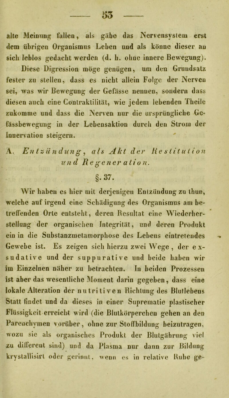 alte Meinung fallen, als gäbe das Nervensystem erst dem übrigen Organismus Leben und als könne dieser au sich leblos gedacht werden (d. b. ohne innere Bewegung). Diese Digression möge genügen, um den Grundsatz fester zu stellen, dass es nicht allein Folge der Nerven sei, was wir Bewegung der Gefässe nenuen, sondern dass diesen auch eine Contraktilität, wie jedem lebenden Theile zukomine und dass die Nerven nur die ursprüngliche Gc> fässbewegung in der Lebensaktion durch den Strom der Inuervation steigern. A, Entzündung, ah Akt dar Restitution und Re ge ner ati o ?i. §.37. Wir haben es hier mit derjenigen Entzündung zu thun, welche auf irgend eine Schädigung des Organismus am be- treffenden Orte entsteht, deren Resultat eine Wiederher- stellung der organischen Integrität, und deren Produkt ein in die Substanzmetamorphose des Lehens eintretendes Gewebe ist. Es zeigen sich hierzu zwei Wege , der ex- sudative und der suppurative und beide haben wir im Einzelnen näher zu betrachten. In beiden Prozessen ist aber das wesentliche Moment darin gegeben, dass eine lokale Alteration der nutritiven Richtung des Blutlebens Statt findet und da dieses in einer Suprematie plastischer Flüssigkeit erreicht wird (die Blutkörperchen gehen an den Parenchymen vorüber, ohne zur Stoffbildung beizutragen, wozu sic als organisches Produkt der Blutgährung viel zu dilfereut sind) und da Plasma nur dann zur Bildung krystallisirl oder gerinnt, wenn es in relative Ruhe ge-