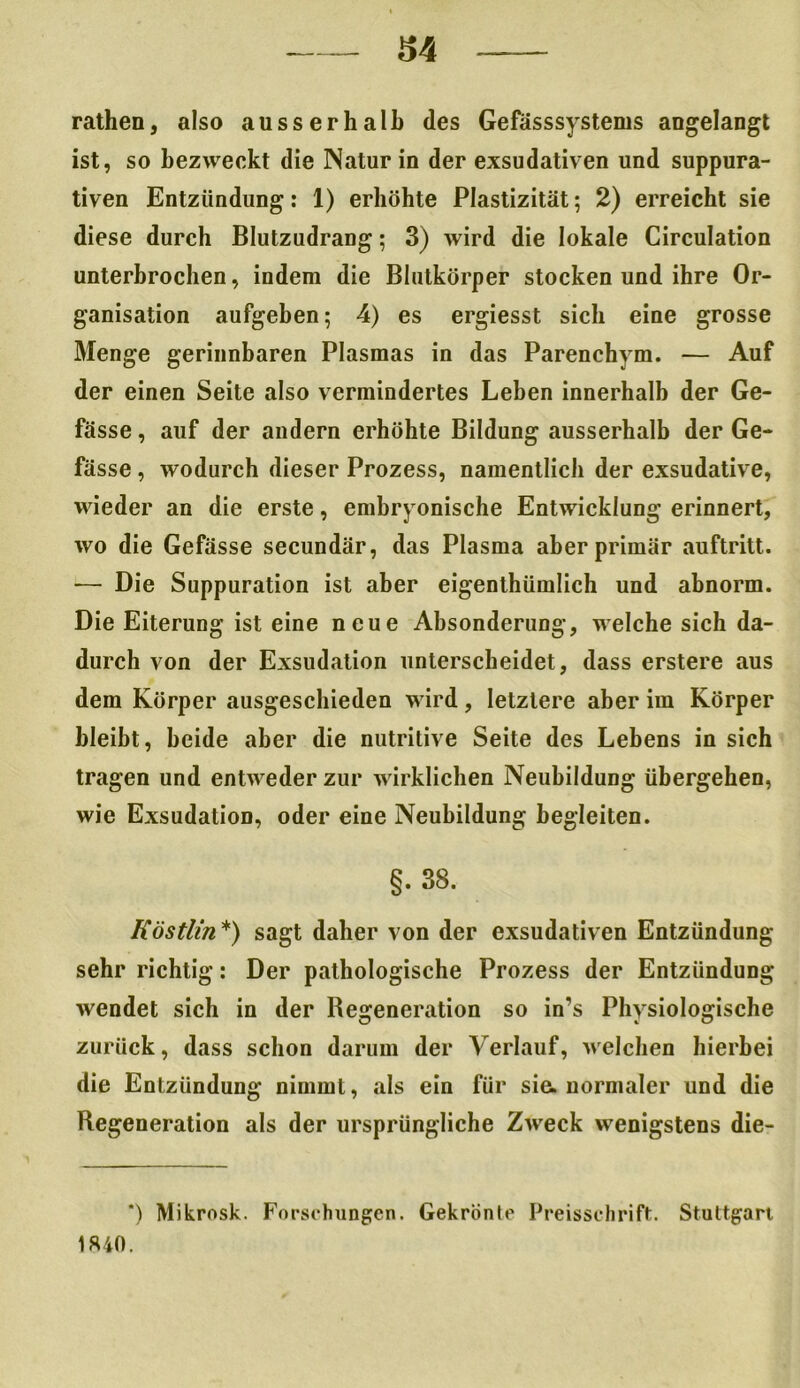 rathen, also ausserhalb des Gefässsystems angelangt ist, so bezweckt die Natur in der exsudativen und suppura- tiven Entzündung: 1) erhöhte Plastizität; 2) erreicht sie diese durch Blutzudrang; 3) wird die lokale Circulation unterbrochen, indem die Blutkörper stocken und ihre Or- ganisation aufgeben; 4) es ergiesst sich eine grosse Menge gerinnbaren Plasmas in das Parenchvm. — Auf der einen Seite also vermindertes Leben innerhalb der Ge- fässe, auf der andern erhöhte Bildung ausserhalb der Ge- fässe , wodurch dieser Prozess, namentlich der exsudative, wieder an die erste, embryonische Entwicklung erinnert, wo die Gefässe secundär, das Plasma aber primär auftritt. ■— Die Suppuration ist aber eigenthümlich und abnorm. Die Eiterung ist eine neue Absonderung, welche sich da- durch von der Exsudation unterscheidet, dass erstere aus dem Körper ausgeschieden wird, letztere aber im Körper bleibt, beide aber die nutritive Seite des Lebens in sich tragen und entweder zur wirklichen Neubildung übergehen, wie Exsudation, oder eine Neubildung begleiten. §. 38, Köstlin *) sagt daher von der exsudativen Entzündung sehr richtig: Der pathologische Prozess der Entzündung wendet sich in der Degeneration so in’s Physiologische zurück, dass schon darum der Verlauf, welchen hierbei die Entzündung nimmt, als ein für sie. normaler und die Regeneration als der ursprüngliche Zweck wenigstens die- *) Mikrosk. Forschungen. Gekrönte Preisschrift. Stuttgart 1840.