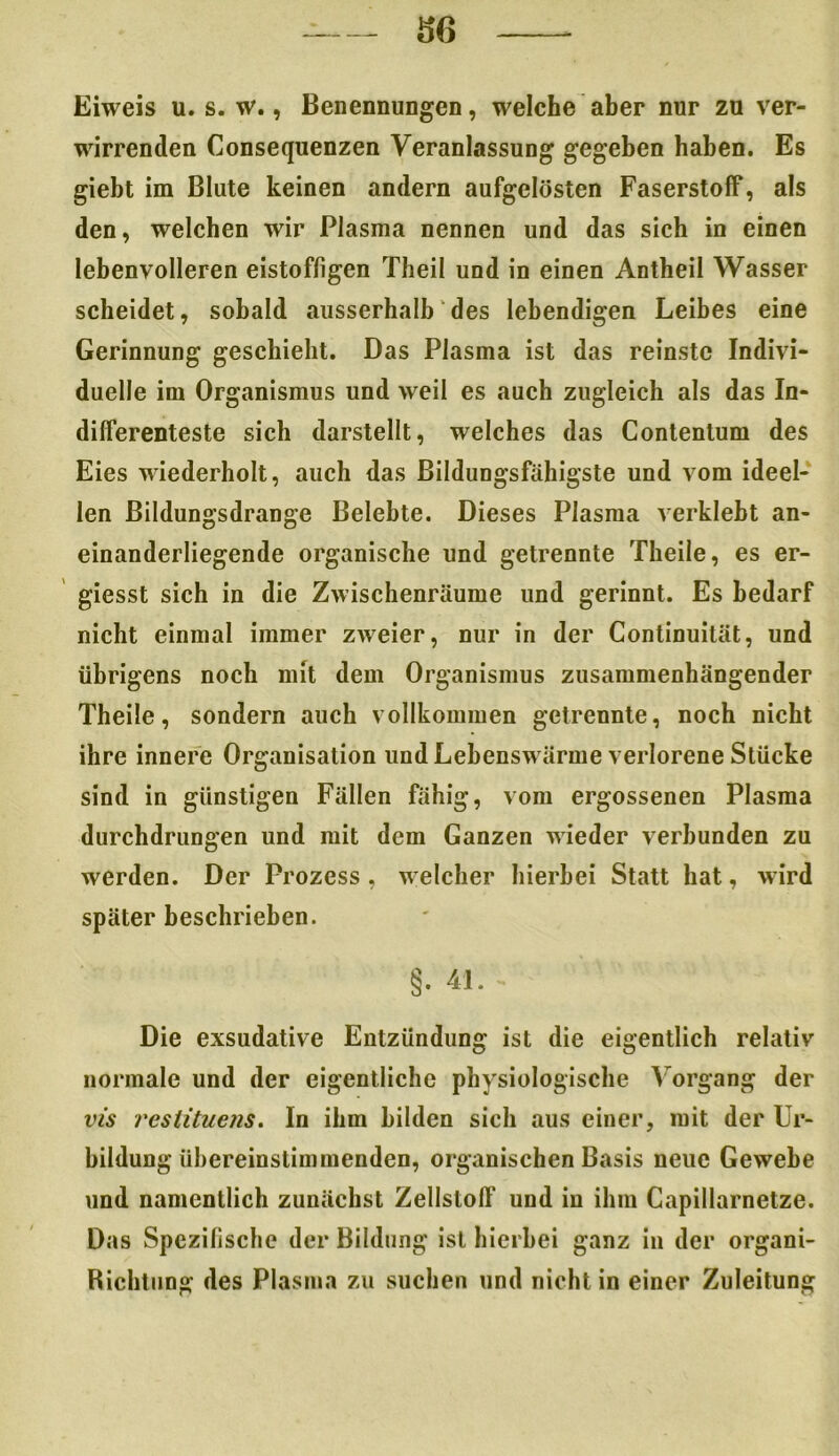 Eiweis u. s. w., Benennungen, welche aber nur zu ver- wirrenden Consequenzen Veranlassung gegeben haben. Es giebt im Blute keinen andern aufgelösten Faserstoff*, als den, welchen wir Plasma nennen und das sich in einen lebenvolleren eistoffigen Theil und in einen Antheil Wasser scheidet, sobald ausserhalb des lebendigen Leibes eine Gerinnung geschieht. Das Plasma ist das reinste Indivi- duelle im Organismus und weil es auch zugleich als das In- differenteste sich darstellt, welches das Contentum des Eies wiederholt, auch das Bildungsfähigste und vom ideel- len ßildungsdrange Belebte. Dieses Plasma verklebt an- einanderliegende organische und getrennte Theile, es er- giesst sich in die Zwischenräume und gerinnt. Es bedarf nicht einmal immer zweier, nur in der Continuität, und übrigens noch mit dem Organismus zusammenhängender Theile, sondern auch vollkommen getrennte, noch nicht ihre innere Organisation und Lehenswärme verlorene Stücke sind in günstigen Fällen fähig, vom ergossenen Plasma durchdrungen und mit dem Ganzen wieder verbunden zu werden. Der Prozess, welcher hierbei Statt hat, wird später beschrieben. §. 4L - Die exsudative Entzündung ist die eigentlich relativ normale und der eigentliche physiologische Vorgang der vis restituens. In ihm bilden sich aus einer, mit der Ur- bildung übereinstimmenden, organischen Basis neue Gewebe und namentlich zunächst Zellstoff und in ihm Capillarnetze. Das Spezifische der Bildung ist hierbei ganz in der organi- Richtung des Plasma zu suchen und nicht in einer Zuleitung