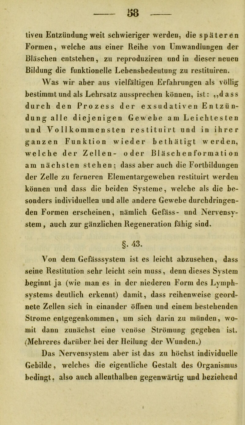 liveu Entzündung weit schwieriger werden, die spateren Formen, welche aus einer Reihe von Umwandlungen der Bläschen entstehen, zu reproduziren und in dieser neuen Bildung die funktionelle Lebensbedeutung zu restituiren. Was wir aber aus vielfältigen Erfahrungen als völlig bestimmt und als Lehrsatz aussprechen können, ist: ,,dass durch den Prozess der exsudativen Entzün- dung alle diejenigen Gewebe am Leichtesten und Vollkommensten restituirt und in ihrer ganzen Funktion wieder bethätigt werden, welche der Zellen- oder Bläschenformation am nächsten stehen; dass aber auch die Fortbildungen der Zelle zu ferneren Elementargeweben restituirt werden können und dass die beiden Systeme, welche als die be- sonders individuellen und alle andere Gewebe durchdringen- den Formen erscheinen, nämlich Gefäss- und Nervensv- stem, auch zur gänzlichen Regeneration fähig sind. §. 43. Von dem Gefässsystem ist es leicht abzusehen, dass seine Restitution sehr leicht sein muss, denn dieses System beginnt ja (wie man es in der niedereu Form des Lymph- systems deutlich erkennt) damit, dass reihenweise geord- nete Zellen sich in einander öffnen und einem bestehenden Strome entgegenkommen, um sich darin zu münden, wo- mit dann zunächst eine venöse Strömung gegeben ist. (Mehreres darüber bei der Heilung der Wunden.) Das Nervensystem aber ist das zu höchst individuelle Gebilde, welches die eigentliche Gestalt des Organismus bedingt, also auch allenthalben gegenwärtig und beziehend