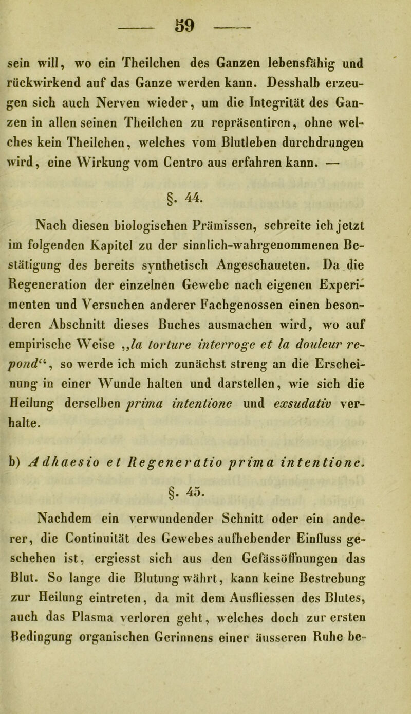 sein will, wo ein Theilchen des Ganzen lebensfähig und rückwirkend auf das Ganze werden kann. Desshalb erzeu- gen sich auch Nerven wieder, um die Integrität des Gan- zen in allen seinen Theilchen zu repräsentiren, ohne wel- ches kein Theilchen, welches vom Blutleben durchdrungen wird, eine Wirkung vom Centro aus erfahren kann. — §. 44. Nach diesen biologischen Prämissen, schreite ich jetzt im folgenden Kapitel zu der sinnlich-wahrgenommenen Be- stätigung des bereits synthetisch Angeschaueten. Da die Regeneration der einzelnen Gewebe nach eigenen Experi- menten und Versuchen anderer Fachgenossen einen beson- deren Abschnitt dieses Buches ausmachen wird, wo auf empirische Weise ,,/ß torture interroge et la douleur re- pondu, so werde ich mich zunächst streng an die Erschei- nung in einer Wunde halten und darstellen, wie sich die Heilung derselben prima intentione und exsudativ ver- halte. b) A dhaesio et Re gener atio prima intentione. §. 45. Nachdem ein verwundender Schnitt oder ein ande- rer, die Continuität des Gewebes aufhebender Einfluss ge- schehen ist, ergiesst sich aus den Gefässüflnungen das Blut. So lange die Blutung währt, kann keine Bestrebung zur Heilung eintreten, da mit dem Ausfliessen des Blutes, auch das Plasma verloren geht, welches doch zur ersten Bedingung organischen Gerinnens einer äusseren Ruhe be-