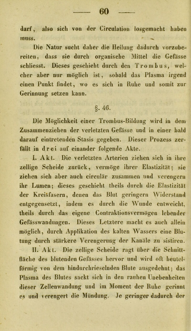 darf, also sich von der Circulation losgemacht haben muss. Die Natur sucht daher die Heilung dadurch vorzube- reiten, dass sie durch organische Mittel die Gefiisse schliesst. Dieses geschieht durch den Trombus, wel- cher aber nur möglich ist, sobald das Plasma irgend einen Punkt findet, wo es sich in Ruhe und somit zur Gerinnung setzen kann. §• 46. Die Möglichkeit einer Trombus-ßildung wird in dem Zusammenziehen der verletzten Gefässe und in einer bald darauf eintretenden Stasis gegeben. Dieser Prozess zer- fällt in drei auf einander folgende Akte. I. Akt. Die verletzten Arterien ziehen sich in ihre zellige Scheide zurück, vermöge ihrer Elastizität; sie ziehen sich aber auch circular zusammen und verengern ihr Lumen; dieses geschieht theils durch die Elastizität der Kreisfasern, denen das Blut geringem Widerstand entgegensetzt, indem es durch die Wunde entweicht, theils durch das eigene Contraklionsverinögen lebender Gefässwandungen. Dieses Letztere macht es auch allein möglich, durch Applikation des kalten Wassers eine Blu- tung durch stärkere Verengerung der Kanäle zu sistiren. II. Akt. Die zellige Scheide ragt über die Schnitt- fläche des blutenden Gefässes hervor und wird oft beulel- forraig von dem hindurchrieselnden Blute ausgedehnt; das Plasma des Blutes sackt sich in den rauhen Unebenheiten dieser Zellenwandung und im Moment der Buhe gerinnt es und verengert die Mündung. Je geringer dadurch der