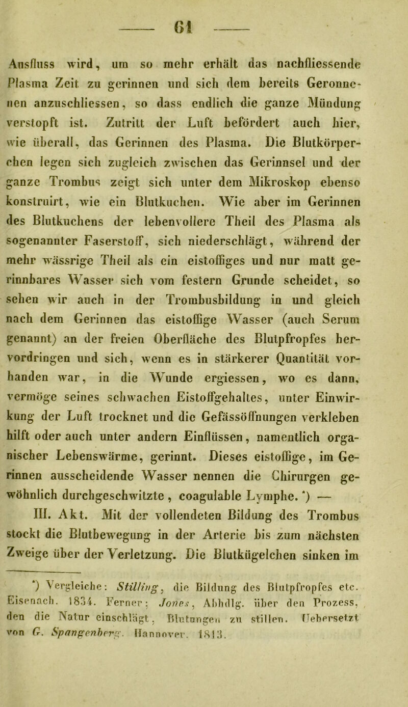 G! Ansfluss wird, um so mehr erhält das nachlliessende Plasma Zeit zu gerinnen und sich dem bereits Gerönne* nen anzusehliessen, so dass endlich die ganze Mündung verstopft ist. Zutritt der Luft befördert auch hier, wie überall, das Gerinnen des Plasma. Die Blutkörper- chen legen sich zugleich zwischen das Gerinnsel und der ganze Trombus zeigt sich unter dem Mikroskop ebenso konslruirt, wie ein Blutkuchen. Wie aber im Gerinnen des Blutkuchens der lebenvollere Theil des Plasma als sogenannter Faserstoff, sich niederschlägt, während der mehr wässrige Theil als ein eistoffiges und nur matt ge- rinnbares Wasser sich vom festem Grunde scheidet, so sehen wir auch in der Trombusbildung in und gleich nach dem Gerinnen das eistoffige Wasser (auch Serum genannt) an der freien Oberfläche des Blutpfropfes her- vordringen und sich, wenn es in stärkerer Quantität vor- handen war, in die Wunde ergiessen, wo es dann, vermöge seines schwachen Eistoffgehaltes, unter Einwir- kung der Luft trocknet und die Gefässöffnungen verkleben hilft oder auch unter andern Einflüssen, namentlich orga- nischer Lebenswärme, gerinnt. Dieses eistoffige, im Ge- rinnen ausscheidende Wasser nennen die Chirurgen ge- wöhnlich durchgeschwitzte , coagulable Lymphe. *) — III. Akt. Mit der vollendeten Bildung des Trombus stockt die Blutbewegung in der Arterie bis zum nächsten Zweige über der Verletzung. Die Blutkügelchen sinken im *) Vergleiche: StilHvg, die Bildung des Blutpfropfes etc. Eisenach. 1834. Ferner: Jones, Ahhdlg. über den Prozess, den die Natur einschlägt. Blutungen zu stillen, flehprset.zt von G. Spangenberg. Hannover. 1813.