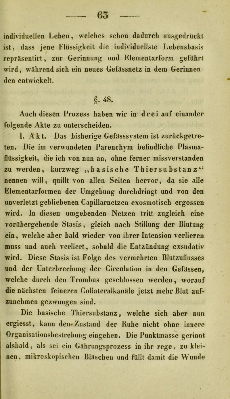 65 individuellen Leben, welches schon dadurch ausgedrückt ist, dass jene Flüssigkeit die individuellste Lebensbasis repräsentirt, zur Gerinnung und Elementarform geführt wird, während sich ein neues Gefässnetz in dem Gerinnen den entwickelt. §. 48. Auch diesen Prozess haben wir in drei auf einander folgende Akte zu unterscheiden. I. Akt. Das bisherige Gefässsystcm ist zurückgetre- ten. Die im verwundeten Parenchym befindliche Plasma- flüssigkeit, die ich von nun an, ohne ferner missverstanden zu werden, kurzweg „basische Thiersubstanz“ nennen will, quillt von allen Seiten hervor, da sie alle Elementarformen der Umgebung durchdringt und von den unverletzt gebliebenen Capillarnetzen exosmotisch ergossen wird. In diesen umgebenden Netzen tritt zugleich eine vorübergehende Stasis , gleich nach Stillung der Blutung ein, welche aber bald wieder von ihrer Intension verlieren muss und auch verliert, sobald die Entzündung exsudativ wird. Diese Stasis ist Folge des vermehrten Blutzuflusses und der Unterbrechung der Circulalion in den Gefässen, welche durch den Trombus geschlossen werden, worauf die nächsten feineren Collateralkanäle jetzt mehr Blut auf- zunehmen gezwungen sind. Die basische Thiersubstanz, welche sich aber nun ergiesst, kann den« Zustand der Ruhe nicht ohne innere Organisationsbestrebung eingehen. Die Punktmasse gerinnt alsbald, als sei ein Gährungsprozess in ihr rege, zu klei- nen , mikroskopischen Bläschen und füllt damit die Wunde