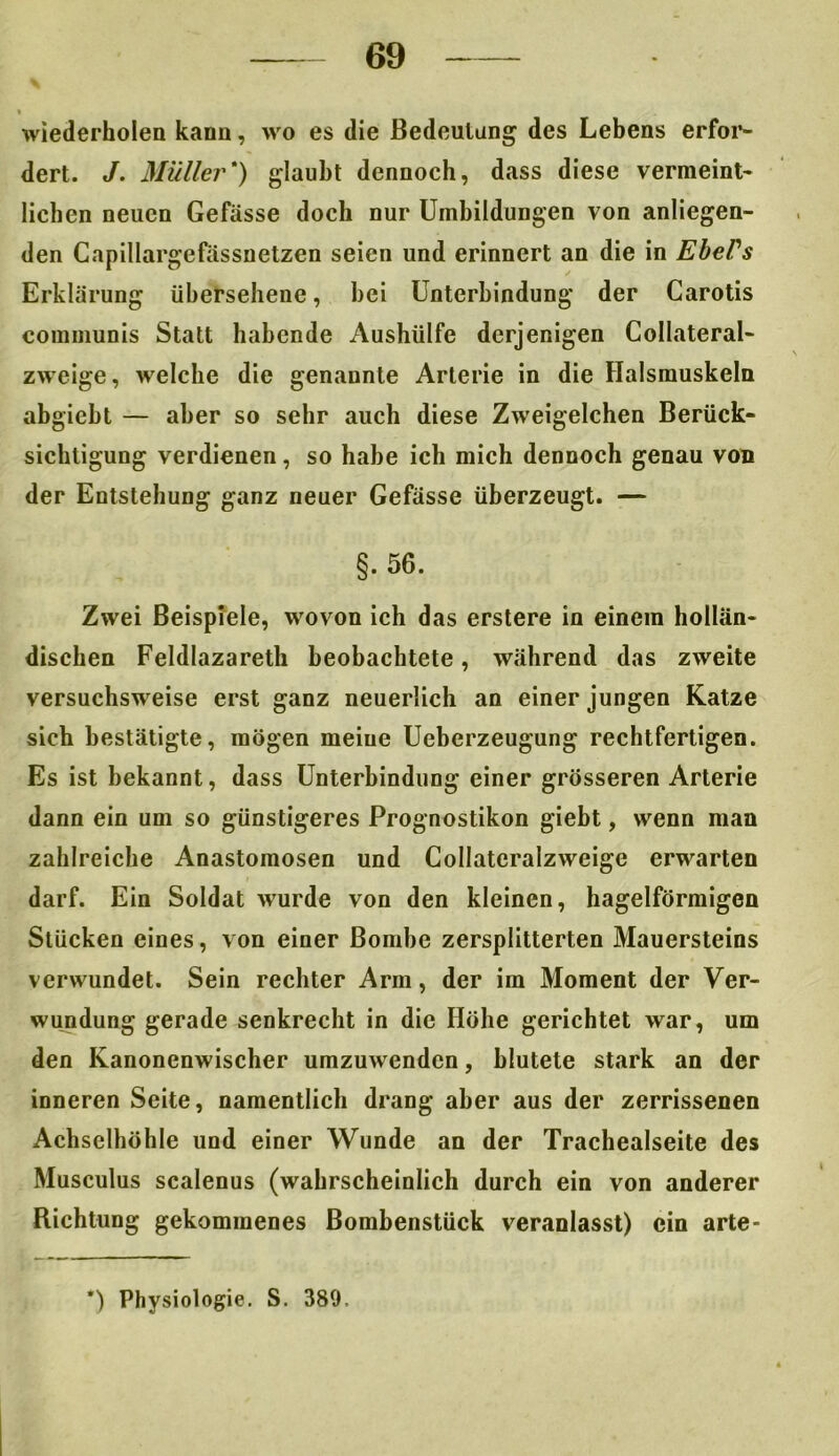 wiederholen kann, wo es die Bedeutung des Lebens erfor- dert. J. Müller*) glaubt dennoch, dass diese vermeint- lichen neuen Gefässe doch nur Umbildungen von anliegen- den Capillargefässnetzen seien und erinnert an die in Ebel's Erklärung übersehene, hei Unterbindung der Carotis communis Statt habende Aushülfe derjenigen Collateral- zweige, welche die genannte Arterie in die Halsmuskeln abgicbt — aber so sehr auch diese Zweigelchen Berück- sichtigung verdienen, so habe ich mich dennoch genau von der Entstehung ganz neuer Gefässe überzeugt. — §. 56. Zwei Beispiele, wovon ich das erstere in einem hollän- dischen Feldlazareth beobachtete, während das zweite versuchsweise erst ganz neuerlich an einer jungen Katze sich bestätigte, mögen meine Ueberzeugung rechtfertigen. Es ist bekannt, dass Unterbindung einer grösseren Arterie dann ein um so günstigeres Prognostikon giebt, wenn man zahlreiche Anastomosen und Collateralzweige erwarten darf. Ein Soldat wurde von den kleinen, hagelförmigen Stücken eines, von einer Bombe zersplitterten Mauersteins verwundet. Sein rechter Arm, der im Moment der Ver- wundung gerade senkrecht in die Höhe gerichtet war, um den Kanonenwischer umzuwenden, blutete stark an der inneren Seite, namentlich drang aber aus der zerrissenen Achselhöhle und einer Wunde an der Trachealseite des Musculus scalenus (wahrscheinlich durch ein von anderer Richtung gekommenes Bombenstück veranlasst) ein arte- *) Physiologie. S. 389.