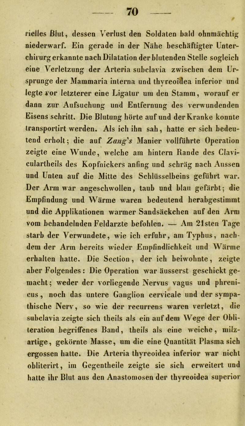 rielles Blut, dessen Verlust den Soldaten bald ohnmächtig niederwarf. Ein gerade in der Nähe beschäftigter Unter- chirurg erkannte nach Dilatation der blutenden Stelle sogleich eine Verletzung der Arteria subclavia zwischen dem Ur- sprünge der Mammaria interna und thyreoidea inferior und legte *or letzterer eine Ligatur um den Stamm, worauf er dann zur Aufsuchung und Entfernung des verwundenden Eisens schritt. Die Blutung hörte auf und der Kranke konnte transportirt werden. Als ich ihn sah, hatte er sich bedeu- tend erholt; die auf Zang’s Manier vollführte Operation zeigte eine Wunde, welche am hintern Rande des Clavi- culartheils des Kopfnickers anfing und schräg nach Aussen und Unten auf die Mitte des Schlüsselbeins geführt war. Der Arm war angeschwollen, taub und blau gefärbt; die Empfindung und Wärme waren bedeutend herabgestimmt und die Applikationen warmer Sandsäckchen auf den Arm vom behandelnden Feldarzte befohlen. — Am 21sten Tage starb der Verwundete, wie ich erfuhr, am Typhus, nach- dem der Arm bereits wieder Empfindlichkeit und Wärme erhalten hatte. Die Section, der ich beiwohnte, zeigte aber Folgendes : Die Operation war äusserst geschickt ge- macht; weder der vorliegende Nervus vagus und phreni- cus, noch das untere Ganglion cervicale und der sympa- thische Nerv, so wie der recurrens waren verletzt, die subclavia zeigte sich theils als ein auf dem Wege der Obli- teration begriffenes Band, theils als eine weiche, milz- artige , gekörnte Masse, um die eine Quantität Plasma sich ergossen hatte. Die Arteria thyreoidea inferior war nicht obliterirt, im Gegentheile zeigte sie sich erweitert und hatte ihr Blut aus den Anastomosen der thyreoidea superior