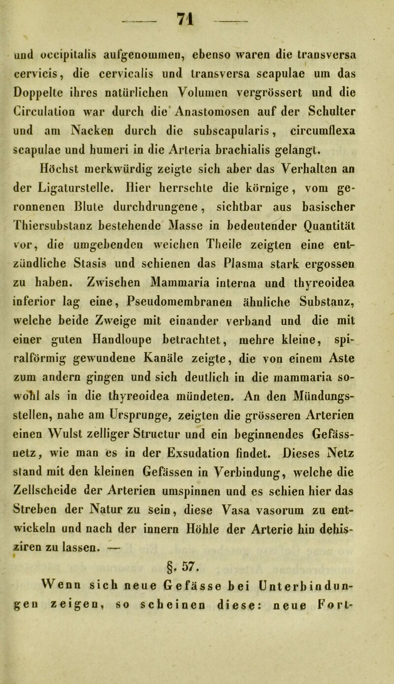 and oecipitalis aufgenommen, ebenso waren die transversa cervicis, die cervicalis lind transversa scapulae um das Doppelte ihres natürlichen Volumen vergrössert und die Circulation war durch die Anastomosen auf der Schulter und am Nacken durch die subscapularis, circumflexa scapulae und humeri in die Arteria brachialis gelangt. Höchst merkwürdig zeigte sich aber das Verhalten an der Ligaturstelle. Hier herrschte die körnige, vom ge- ronnenen Blute durchdrungene, sichtbar aus basischer Thiersubstanz bestehende Masse in bedeutender Quantität vor, die umgebenden weichen Theile zeigten eine ent- zündliche Stasis und schienen das Plasma stark ergossen zu haben. Zwischen Mammaria interna und thyreoidea inferior lag eine, Pseudomembranen ähnliche Substanz, welche beide Zweige mit einander verband und die mit einer guten Handloupe betrachtet, mehre kleine, spi- ralförmig gewundene Kanäle zeigte, die von einem Aste zum andern gingen und sich deutlich in die mammaria so- wohl als in die thyreoidea mündeten. An den Mündungs- stellen, nahe am Ursprünge, zeigten die grösseren Arterien einen Wulst zeitiger Structur und ein beginnendes Gefäss- uetz, wie man es in der Exsudation findet. Dieses Netz stand mit den kleinen Gefässen in Verbindung, welche die Zellscheide der Arterien umspinnen und es schien hier das Streben der Natur zu sein, diese Vasa vasorum zu ent- wickeln und nach der innern Höhle der Arterie hin dehis- «ziren zu lassen. — §. 57. Wenn sich neue Gefässe bei Unterbindun- gen zeigen, so scheinen diese: neue Fort-