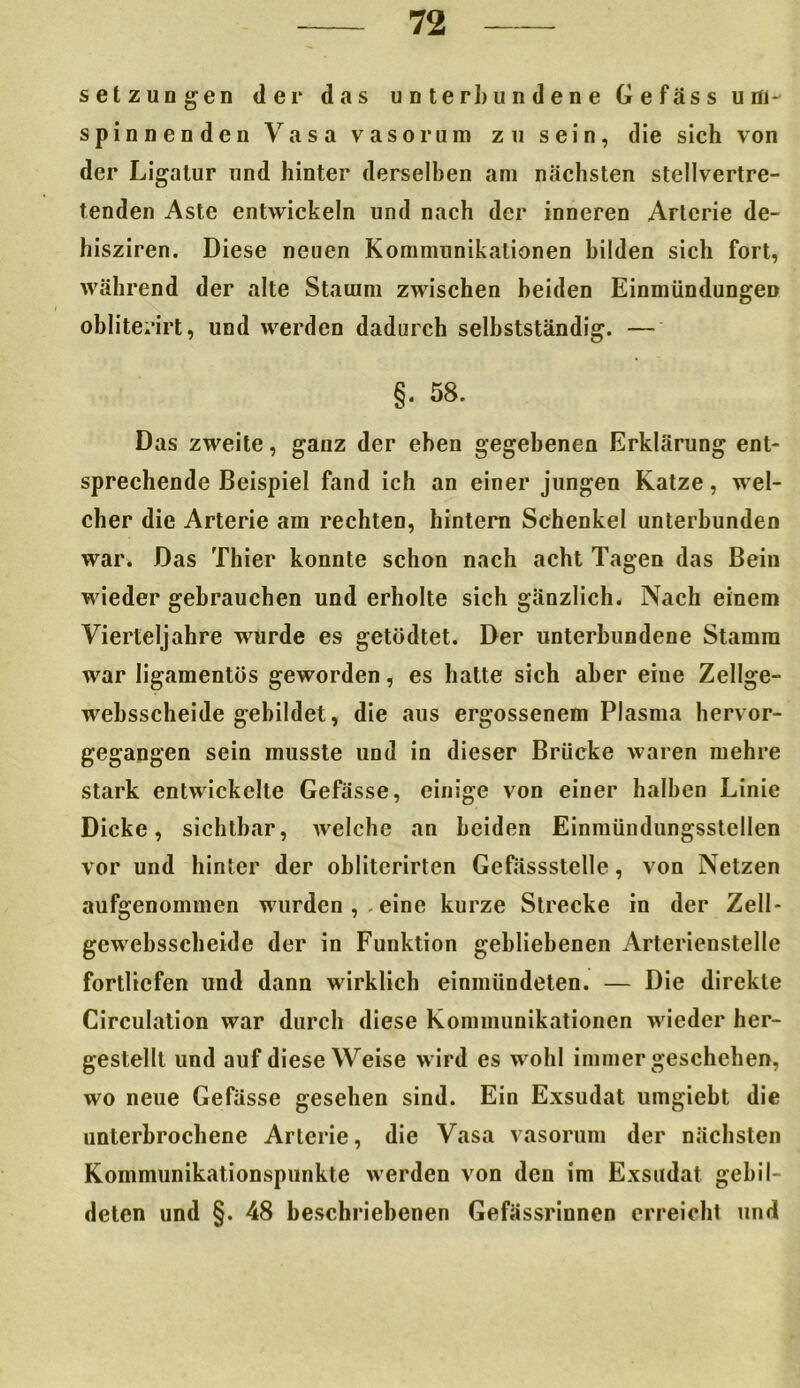 Setzungen der das unterbundene Gefäss um- spinnenden Vasa vaso rum zu sein, die sich von der Ligatur und hinter derselben am nächsten stellvertre- tenden Aste entwickeln und nach der inneren Arterie de- hisziren. Diese neuen Kommunikationen bilden sich fort, während der alte Stamm zwischen beiden Einmündungen obliterirt, und werden dadurch selbstständig. — §. 58. Das zweite, ganz der eben gegebenen Erklärung ent- sprechende Beispiel fand ich an einer jungen Katze, wel- cher die Arterie am rechten, hintern Schenkel unterbunden war. Das Thier konnte schon nach acht Tagen das Bein wieder gebrauchen und erholte sich gänzlich. Nach einem Vierteljahre wurde es getödtet. Der unterbundene Stamm war ligamentös geworden, es hatte sich aber eine Zellge- websscheide gebildet, die aus ergossenem Plasma hervor- gegangen sein musste und in dieser Brücke waren mehre stark entwickelte Gefässe, einige von einer halben Linie Dicke, sichtbar, welche an beiden Einmündungsstellen vor und hinter der oblitcrirten Gefässstelle, von Netzen aufgenommen wurden,.eine kurze Strecke in der Zell- gewebsscheide der in Funktion gebliebenen Arterienstelle fortliefen und dann wirklich einmündeten. — Die direkte Circulation war durch diese Kommunikationen wieder her- gestellt und auf diese Weise wird es wohl immer geschehen, wo neue Gefässe gesehen sind. Ein Exsudat umgiebt die unterbrochene Arterie, die Vasa vasorum der nächsten Kommunikationspunkte werden von den im Exsudat gebil- deten und §. 48 beschriebenen Gefässrinnen erreicht und