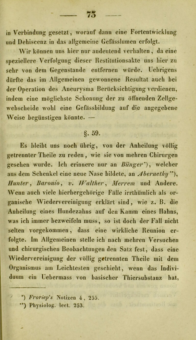 - 75 in Verbindung gesetzt, worauf dann eine Fortentwicklung und Dehiscenz in das allgemeine Gefässlumen erfolgt. Wir können uns liier nur andeutend verhalten , da eine speziellere Verfolgung dieser Restitulionsakte uns liier zu sehr von dem Gegenstände entfernen würde. Uebrigens dürfte das im Allgemeinen gewonnene Resultat auch bei der Operation des Aneurysma Berücksichtigung verdienen, indem eine möglichste Schonung der zu öffnenden Zellge- webscheide wohl eine Gefässhildung auf die angegebene Weise begünstigen könnte. — §. 59. Es bleibt uns noch übrig, von der Anheilung völlig getrennter Theile zu reden, wie sie von mehren Chirurgen gesehen wurde. Ich erinnere nur an Bänger*), welcher aus dem Schenkel eine neue Nase bildete, an Abernethy **), Hunter, Baronio, v. Walther, Merrem und Andere. Wenn auch viele hierhergehörige Fälle irrthüralich als or- ganische Wiedervereinigung erklärt sind, wie z. ß. die Anheilung eines Hundezalins auf den Kamm eines Hahns, was ich immer bezweifeln muss, so ist doch der Fall nicht selten vorgekommen, dass eine wirkliche Reunion er- folgte. Im Allgemeinen stelle ich nach mehren Versuchen und chirurgischen Beobachtungen den Salz fest, dass eine Wiedervereinigung der völlig getrennten Theile mit dem Organismus am Leichtesten geschieht, wenn das Indivi- duum ein Uebermass von basischer Thiersubstanz hat. *) Fvoriep's Notizen 4, 255. **) Physiolog. lect. 253.