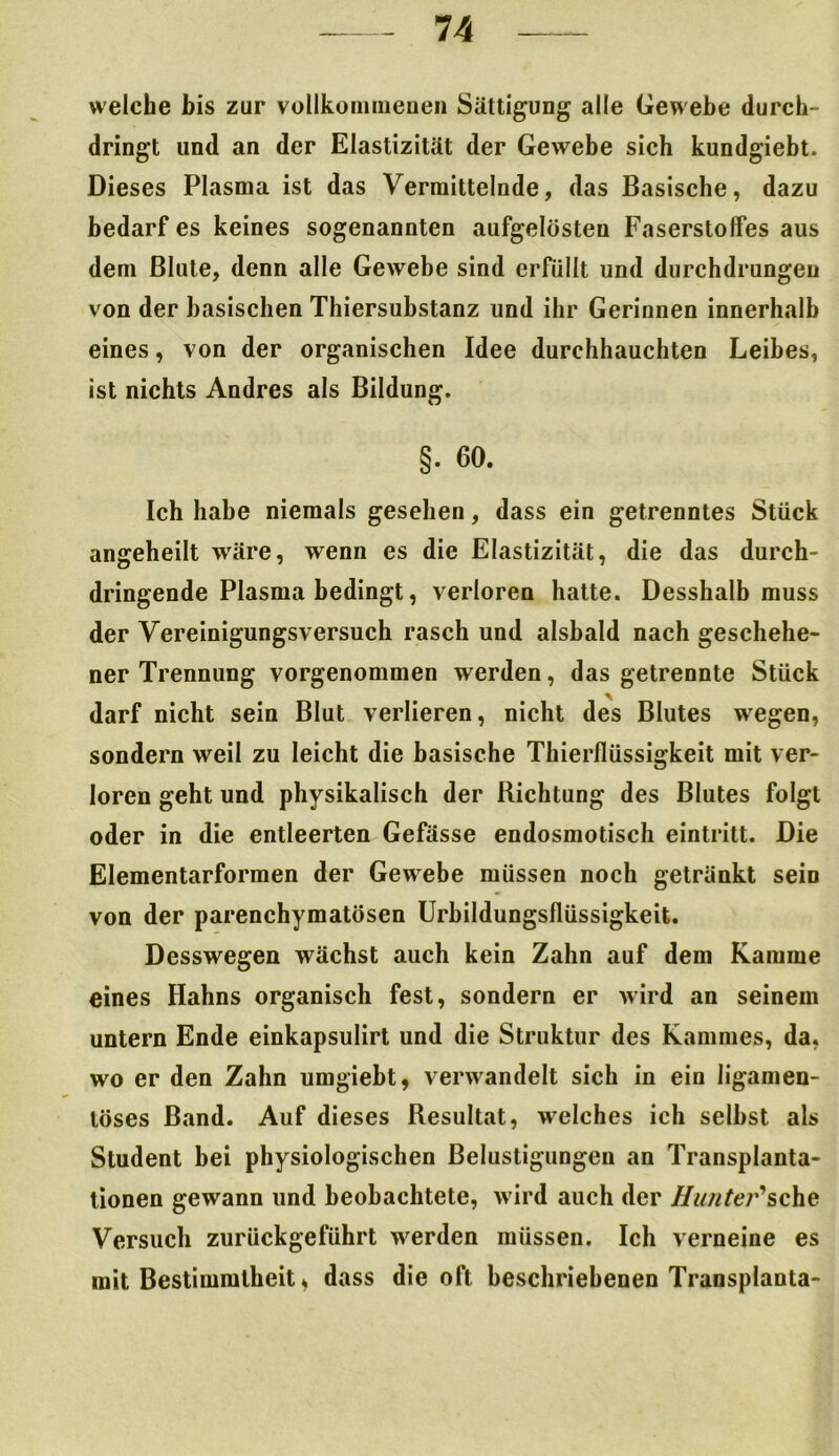 welche bis zur vollkommenen Sättigung alle Gewebe durch- dringt und an der Elastizität der Gewebe sich kundgiebt. Dieses Plasma ist das Vermittelnde, das Basische, dazu bedarf es keines sogenannten aufgelösten Faserstoffes aus dem Blute, denn alle Gewebe sind erfüllt und durchdrungen von der basischen Thiersubstanz und ihr Gerinnen innerhalb eines, von der organischen Idee durchhauchten Leibes, ist nichts Andres als Bildung. §. 60. Ich habe niemals gesehen, dass ein getrenntes Stück angeheilt wäre, wenn es die Elastizität, die das durch- dringende Plasma bedingt, verloren hatte. Desshalb muss der Vereinigungsversuch rasch und alsbald nach geschehe- ner Trennung vorgenommen werden, das getrennte Stück darf nicht sein Blut verlieren, nicht des Blutes wegen, sondern weil zu leicht die basische Thierflüssigkeit mit ver- loren geht und physikalisch der Richtung des Blutes folgt oder in die entleerten Gefässe endosmotisch eintritt. Die Elementarformen der Gewebe müssen noch getränkt seiD von der parenchymatösen Urbildungsflüssigkeit. Desswegen wächst auch kein Zahn auf dem Kamme eines Hahns organisch fest, sondern er wird an seinem untern Ende einkapsulirt und die Struktur des Kammes, da, wo er den Zahn umgiebt, verwandelt sich in ein ligamen- löses Band. Auf dieses Resultat, welches ich selbst als Student bei physiologischen Belustigungen an Transplanta- tionen gewann lind beobachtete, wird auch der Hunter'1 sehe Versuch zurückgeführt werden müssen. Ich verneine es mit Bestimmtheit, dass die oft beschriebenen Transplanta-