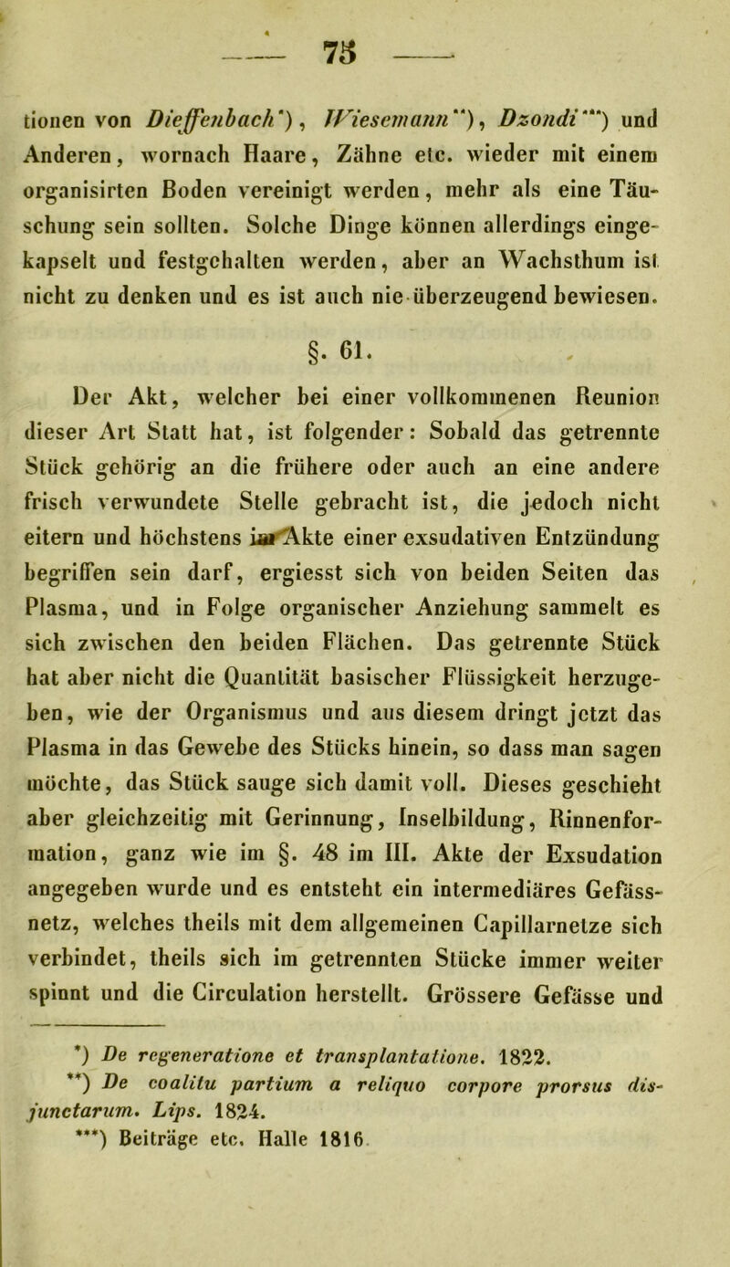 tionen von Dieffcnbach * **) ***)), JViesemann ), Dzondi'“) und Anderen, wornach Haare, Zähne etc. wieder mit einem organisirten Boden vereinigt werden, mehr als eine Täu- schung sein sollten. Solche Dinge können allerdings einge- kapselt und festgehalten werden, aber an Wachsthum ist nicht zu denken und es ist auch nie überzeugend bewiesen. §. 61. Der Akt, welcher bei einer vollkommenen Reunion dieser Art Statt hat, ist folgender: Sobald das getrennte Stück gehörig an die frühere oder auch an eine andere frisch verwundete Stelle gebracht ist, die jedoch nicht eitern und höchstens iai'Akte einer exsudativen Entzündung begriffen sein darf, ergiesst sich von beiden Seiten das Plasma, und in Folge organischer Anziehung sammelt es sich zwischen den beiden Flächen. Das getrennte Stück hat aber nicht die Quantität basischer Flüssigkeit herzuge- ben, wie der Organismus und aus diesem dringt jetzt das Plasma in das Gewebe des Stücks hinein, so dass man sagen möchte, das Stück sauge sich damit voll. Dieses geschieht aber gleichzeitig mit Gerinnung, Inselbildung, Rinnenfor- mation, ganz wie im §. 48 im III. Akte der Exsudation angegeben wurde und es entsteht ein intermediäres Gefass- netz, welches theils mit dem allgemeinen Capillarnetze sich verbindet, theils sich im getrennten Stücke immer weiter spinnt und die Circulation herstellt. Grössere Gefässe und *) De regeneratione et transplantatione. 1822. **) De coalilu partium a reliquo corpore prorsus dis- junctarum. Lips. 1824. ***) Beiträge etc, Halle 1816