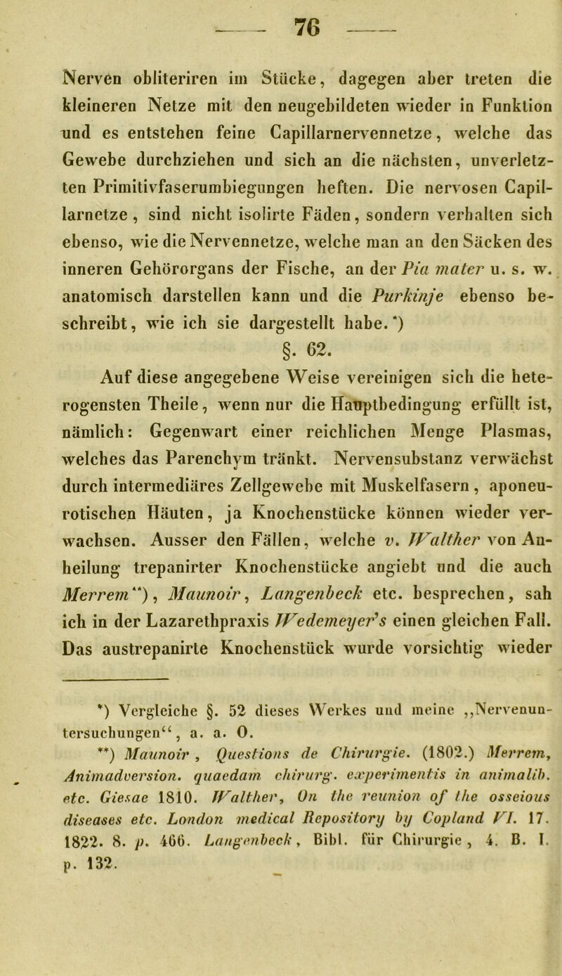 Nerven obliteriren im Stücke, dagegen aber treten die kleineren Netze mit den neugebildeten wieder in Funktion und es entstehen feine Capillarnervennetze, welche das Gewebe durchziehen und sich an die nächsten, unverletz- ten Primitivfaserumbiegungen heften. Die nervösen Capil- larnetze , sind nicht isolirte Fäden, sondern verhalten sich ebenso, wie die Nervennetze, welche man an den Säcken des inneren Gehörorgans der Fische, an der Pia mater u. s. w. anatomisch darstellen kann und die Purkinje ebenso be- schreibt, wie ich sie dargestellt habe.* **)) §. 62. Auf diese angegebene Weise vereinigen sich die hete- rogensten Theile, wenn nur die Hatiptbedingung erfüllt ist, nämlich: Gegenwart einer reichlichen Menge Plasmas, welches das Parenchym tränkt. Nervensubstanz verwächst durch intermediäres Zellgewebe mit Muskelfasern , aponeu- rotischen Häuten, ja Knochenstücke können wieder ver- wachsen. Ausser den Fällen, welche v. JFaIther von An- heilung trepanirter Knochenstücke angiebt und die auch Merrem“), Maunoir, Langenbeck etc. besprechen, sah ich in der Lazarethpraxis JFcdemeyer's einen gleichen Fall. Das austrepanirle Knochenstück wurde vorsichtig wieder *) Vergleiche §. 52 dieses Werkes und meine „Nervenun- tersuchungen“, a. a. 0. **) Maunoir , Questions de Chirurgie. (1802.) Merrem, Animadversion. quaedam Chirurg, experimentis in animalih. etc. Giesae 1810. JFalther, On the reunion of /he osseious diseases etc. London medical Repusitory by Copland FI. 17. 1822. 8. p. 406. Langenbeck, Bibi, für Chirurgie, 4. B. I. p. 132.
