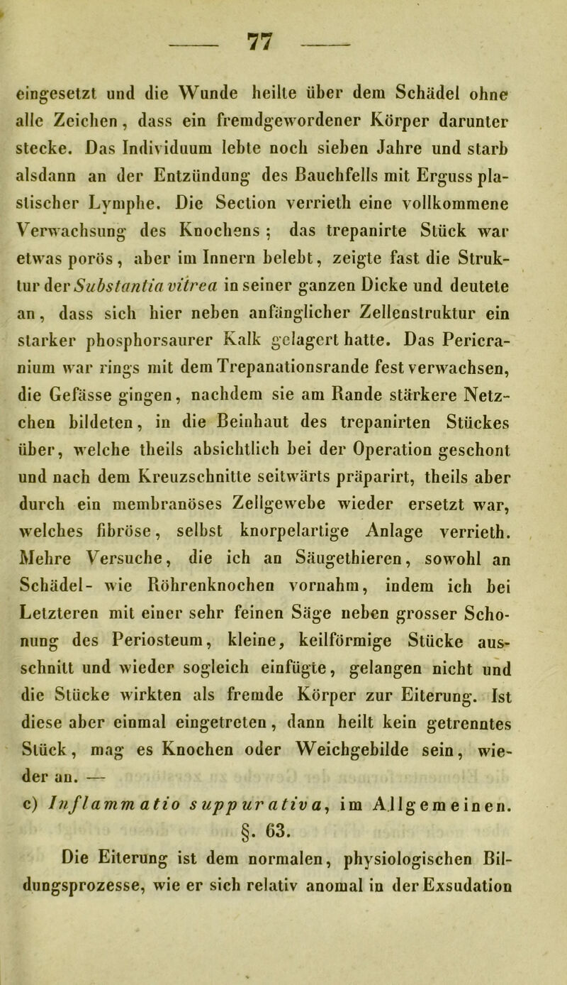eingesetzt und die Wunde heilte über dem Schädel ohne alle Zeichen, dass ein fremdgewordener Körper darunter stecke. Das Individuum lebte noch sieben Jahre und starb alsdann an der Entzündung des Bauchfells mit Erguss pla- stischer Lymphe. Die Seclion verrieth eine vollkommene Verwachsung des Knochens ; das trepanirte Stück war etwas porös, aber im Innern belebt, zeigte fast die Struk- tur der Substant'ia vitrca in seiner ganzen Dicke und deutete an, dass sich hier neben anfänglicher Zellenstruktur ein starker phosphorsaurer Kalk gelagert hatte. Das Pericra- nium war rings mit dem Trepanationsrande fest verwachsen, die Gefässe gingen, nachdem sie am Rande stärkere Netz- chen bildeten, in die Beinhaut des trepanirten Stückes über, welche theils absichtlich bei der Operation geschont und nach dem Kreuzschnitte seitwärts präparirt, theils aber durch ein membranöses Zellgewebe wieder ersetzt war, welches fibröse, selbst knorpelartige Anlage verrieth. Mehre Versuche, die ich an Säugethieren, sowohl an Schädel- wie Röhrenknochen vornahm, indem ich bei Letzteren mit einer sehr feinen Säge neben grosser Scho- nung des Periosteum, kleine, keilförmige Stücke aus- schnitt und wieder sogleich einfügte, gelangen nicht und die Stücke wirkten als fremde Körper zur Eiterung. Ist diese aber einmal eingetreten, dann heilt kein getrenntes Stück, mag es Knochen oder Weichgebilde sein, wie- der au. — c) Inflammatio s upp ur ativ a, im Allgemeinen. §. 63. Die Eiterung ist dem normalen, physiologischen Bil- dungsprozesse, wie er sich relativ anomal in der Exsudation
