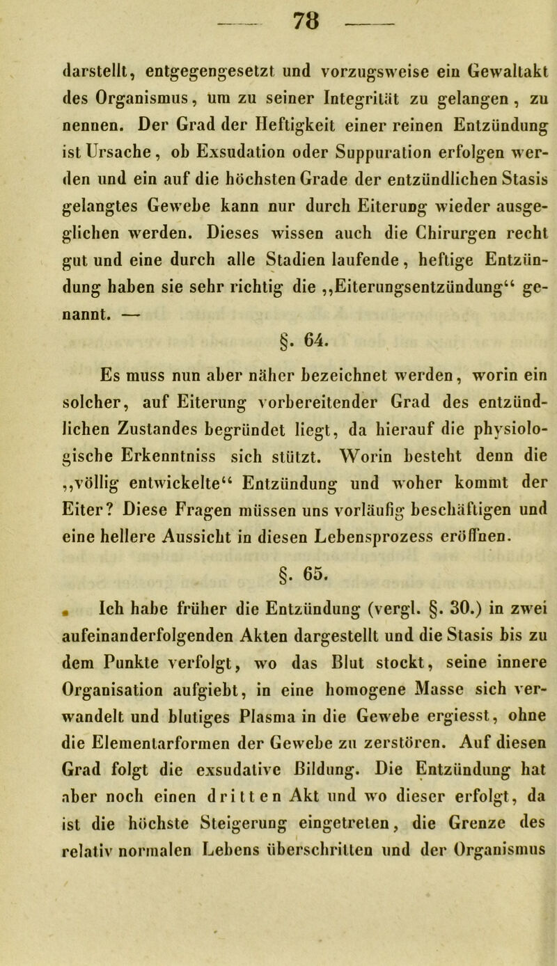 darstellt, entgegengesetzt und vorzugsweise ein Gewaltakt des Organismus, um zu seiner Integrität zu gelangen , zu nennen. Der Grad der Heftigkeit einer reinen Entzündung ist Ursache , ob Exsudation oder Suppuration erfolgen wer- den und ein auf die höchsten Grade der entzündlichen Stasis gelangtes Gewebe kann nur durch Eiterimg wieder ausge- glichen werden. Dieses wissen auch die Chirurgen recht gut und eine durch alle Stadien laufende, heftige Entzün- dung haben sie sehr richtig die ,,Eiterungsentzündung“ ge- nannt. — §. 64. Es muss nun aber näher bezeichnet werden, worin ein solcher, auf Eiterung vorbereitender Grad des entzünd- lichen Zustandes begründet liegt, da hierauf die physiolo- gische Erkenntniss sich stützt. Worin besteht denn die ,,völlig entwickelte“ Entzündung und woher kommt der Eiter? Diese Fragen müssen uns vorläufig beschäftigen und eine hellere Aussicht in diesen Lebensprozess eröffnen. §. 65. « Ich habe früher die Entzündung (vergl. §. 30.) in zwei aufeinanderfolgenden Akten dargestellt und die Stasis bis zu dem Punkte verfolgt, wo das Blut stockt, seine innere Organisation aufgiebt, in eine homogene Masse sich ver- wandelt und blutiges Plasma in die Gewebe ergiesst, ohne die Elemenlarformen der Gewebe zu zerstören. Auf diesen Grad folgt die exsudative Bildung. Die Entzündung hat aber noch einen dritten Akt und wo dieser erfolgt , da ist die höchste Steigerung eingetreten, die Grenze des relativ normalen Lehens überschritten und der Organismus