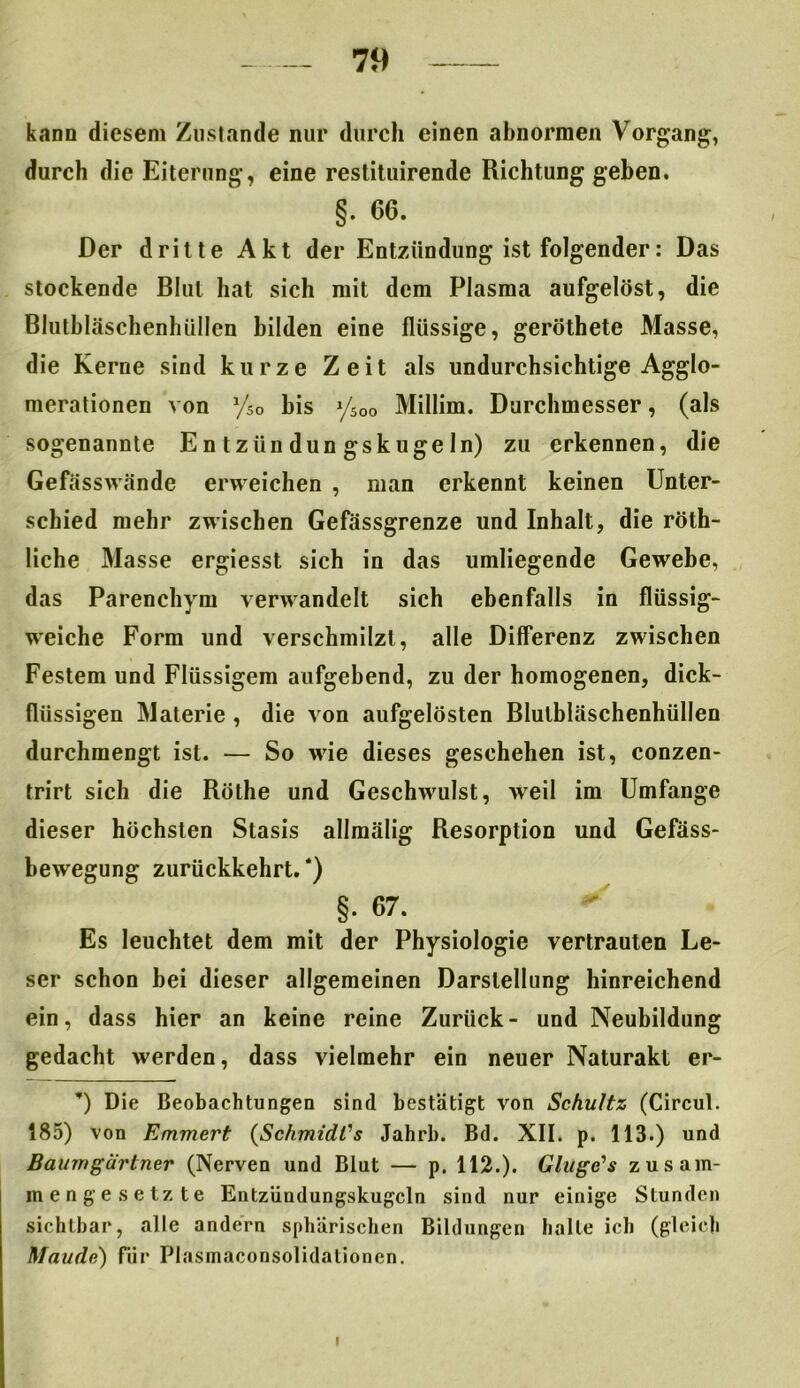kann diesem Zustande nur durch einen abnormen Vorgang, durch die Eiterung, eine restituirende Richtung geben. §. 66. Der dritte Akt der Entzündung ist folgender: Das stockende Blut hat sich mit dem Plasma aufgelöst, die Blutbläschenhüllen bilden eine flüssige, geröthete Masse, die Kerne sind kurze Zeit als undurchsichtige Agglo- merationen von y50 bis ySOo Millim. Durchmesser, (als sogenannte Entzündungskugeln) zu erkennen, die Gefässwände erweichen , man erkennt keinen Unter- schied mehr zwischen Gefässgrenze und Inhalt, die röth- liche Masse ergiesst sich in das umliegende Gewebe, das Parenchym verwandelt sich ebenfalls in flüssig- weiche Form und verschmilzt, alle Differenz zwischen Festem und Flüssigem aufgebend, zu der homogenen, dick- flüssigen Materie , die von aufgelösten Blutbläschenhüllen durchmengt ist. — So wie dieses geschehen ist, conzen- trirt sich die Röthe und Geschwulst, weil im Umfange dieser höchsten Stasis allmälig Resorption und Gefäss- bewegung zurückkehrt. *) . §‘ 67‘ Es leuchtet dem mit der Physiologie vertrauten Le- ser schon bei dieser allgemeinen Darstellung hinreichend ein, dass hier an keine reine Zurück- und Neubildung gedacht werden, dass vielmehr ein neuer Naturakt er- ’) Die Beobachtungen sind bestätigt von Schultz (Circul. 185) von Emmert (SchmidCs Jahrl). Bd. XII. p. 113.) und Baumgartner (Nerven und Blut — p. 112.). Gluge’s zusam- mengesetzte Entzündungskugcln sind nur einige Stunden sichtbar, alle andern sphärischen Bildungen halte ich (gleich Maude) für Plasmaconsolidationcn. i