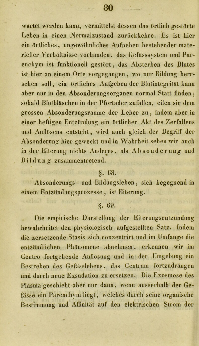 wartet werden kann, vermittelst dessen das örtlich gestörte Leben in einen Normalzustand zurückkehre. Es ist hier ein örtliches, ungewöhnliches Aufheben bestehender mate- rieller Verhältnisse vorhanden, das Gefässsystem und Par- enchym ist funktioneil gestört, das Absterben des Blutes ist hier an einem Orte vorgegangen, wo nur Bildung herr- schen soll, ein örtliches Aufgeben der ßlutintegrität kann aber nur in den Absonderungsorganen normal Statt linden; sobald Blutbläschen in der Pfortader zufallen, eilen sie dem grossen Absonderungsraume der Leber zu, indem aber in einer heftigen Entzündung ein örtlicher Akt des Zerfaliens und Auflösens entsteht, wird auch gleich der Begrilf der Absonderung hier geweckt und in Wahrheit sehen wir auch in der Eiterung nichts Anderes, als Absonderung und Bildung zusammentretend. §. 68. Absonderungs- und Bildungsleben, sich begegnend in einem Enlzündungsprozesse , ist Eiterung. §. 69. Die empirische Darstellung der Eiterungsentzündung bewahrheitet den physiologisch aufgestellten Salz. Indem die zersetzende Stasis sich conzentrirt und im Umfange die entzündlichen Phänomene abnehmen, erkennen wir im Centro fortgehende Auflösung und in der Umgebung ein Bestreben des Gefässlebens, das Centrum fortzudrängen und durch neue Exsudation zu ersetzen. Die Exosmose des Plasma geschieht aber nur dann, wenn ausserhalb der Ge- fässe ein Parenchym liegt, welches durch seine organische Bestimmung und Affinität auf deu elektrischen Strom der