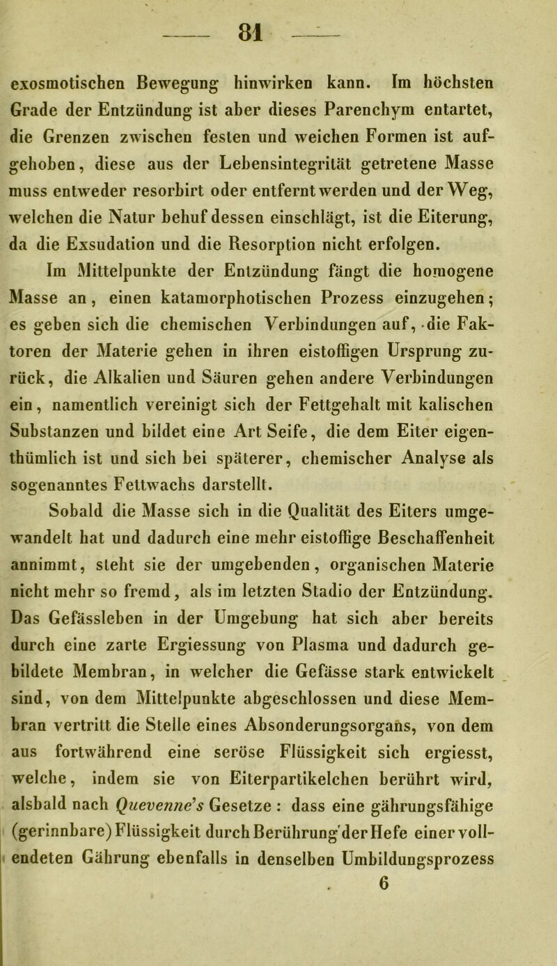 exosmotischen Bewegung hinwirken kann. Im höchsten Grade der Entzündung ist aber dieses Parenchym entartet, die Grenzen zwischen festen und weichen Formen ist auf- gehoben, diese aus der Lebensintegrilät getretene Masse muss entweder resorbirt oder entfernt werden und der Weg, welchen die Natur behuf dessen einschlägt, ist die Eiterung, da die Exsudation und die Resorption nicht erfolgen. Im Mittelpunkte der Entzündung fängt die homogene Masse an, einen katamorphotischen Prozess einzugehen; es geben sich die chemischen Verbindungen auf, die Fak- toren der Materie gehen in ihren eistoffigen Ursprung zu- rück, die Alkalien und Säuren gehen andere Verbindungen ein, namentlich vereinigt sich der Fettgehalt mit kalischen Substanzen und bildet eine Art Seife, die dem Eiter eigen- tümlich ist und sich bei späterer, chemischer Analyse als sogenanntes Fettwachs darstellt. Sobald die Masse sich in die Qualität des Eiters umge- wandelt hat und dadurch eine mehr eistoffige Beschaffenheit annimmt, steht sie der umgebenden, organischen Materie nicht mehr so fremd, als im letzten Stadio der Entzündung. Das Gefässleben in der Umgebung hat sich aber bereits durch eine zarte Ergiessung von Plasma und dadurch ge- bildete Membran, in welcher die Gefässe stark entwickelt sind, von dem Mittelpunkte abgeschlossen und diese Mem- bran vertritt die Stelle eines Absonderungsorgans, von dem aus fortwährend eine seröse Flüssigkeit sich ergiesst, welche, indem sie von Eiterpartikelchen berührt wird, alsbald nach Quevenne’s Gesetze : dass eine gährungsfähige (gerinnbare) Flüssigkeit durch Berührung'derHefe einer voll- endeten Gährung ebenfalls in denselben Umbildungsprozess 6