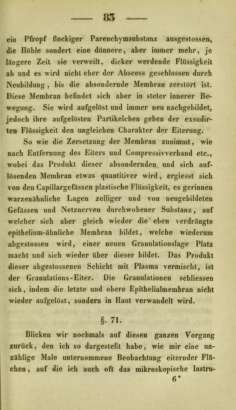 ein Pfropf flockiger Parenchymsubstanz ausgestossen, die Höhle sondert eine dünnere, aber immer mehr, je längere Zeit sie verweilt, dicker werdende Flüssigkeit ab und es wird nicht eher der Ahscess geschlossen durch Neubildung, bis die absondernde Membran zerstört ist. Diese Membran befindet sich aber in steter innerer Be- wegung. Sie wird aufgelöst und immer neu nachgebildet, jedoch ihre aufgelösten Partikelchen geben der exsudir- ten Flüssigkeit den ungleichen Charakter der Eiterung. So wie die Zersetzung der Membran zunimmt, wie nach Entfernung des Eiters und Compressivverband etc., wobei das Produkt dieser absondernden und sich auf- lösenden Membran etwas quantitiver wird, ergiesst sich von den Capillargefässen plastische Flüssigkeit, es gerinnen warzenähnliche Lagen zelliger und von neugebildeten Gefässen und Netznerven durchwobener Substanz, auf welcher sich aber gleich wieder die eben verdrängte epithelium-ähnliche Membran bildet, welche wiederum abgestossen wird, einer neuen Granulationslage Platz macht und sich wieder über dieser bildet. Das Produkt dieser abgestossenen Schicht mit Plasma vermischt, ist der Granulations-Eiter. Die Granulationen schliessen sich, indem die letzte und obere Epithelialmembran nicht wieder aufgelöst, sondern in Haut verwandelt wird. §. 71. Blicken wir nochmals auf diesen ganzen Vorgang zurück, den ich so dargestellt habe, wie mir eine un- zählige Male unternommene Beobachtung eiternder Flä- chen , auf die ich auch oft das mikroskopische Instru- 6*