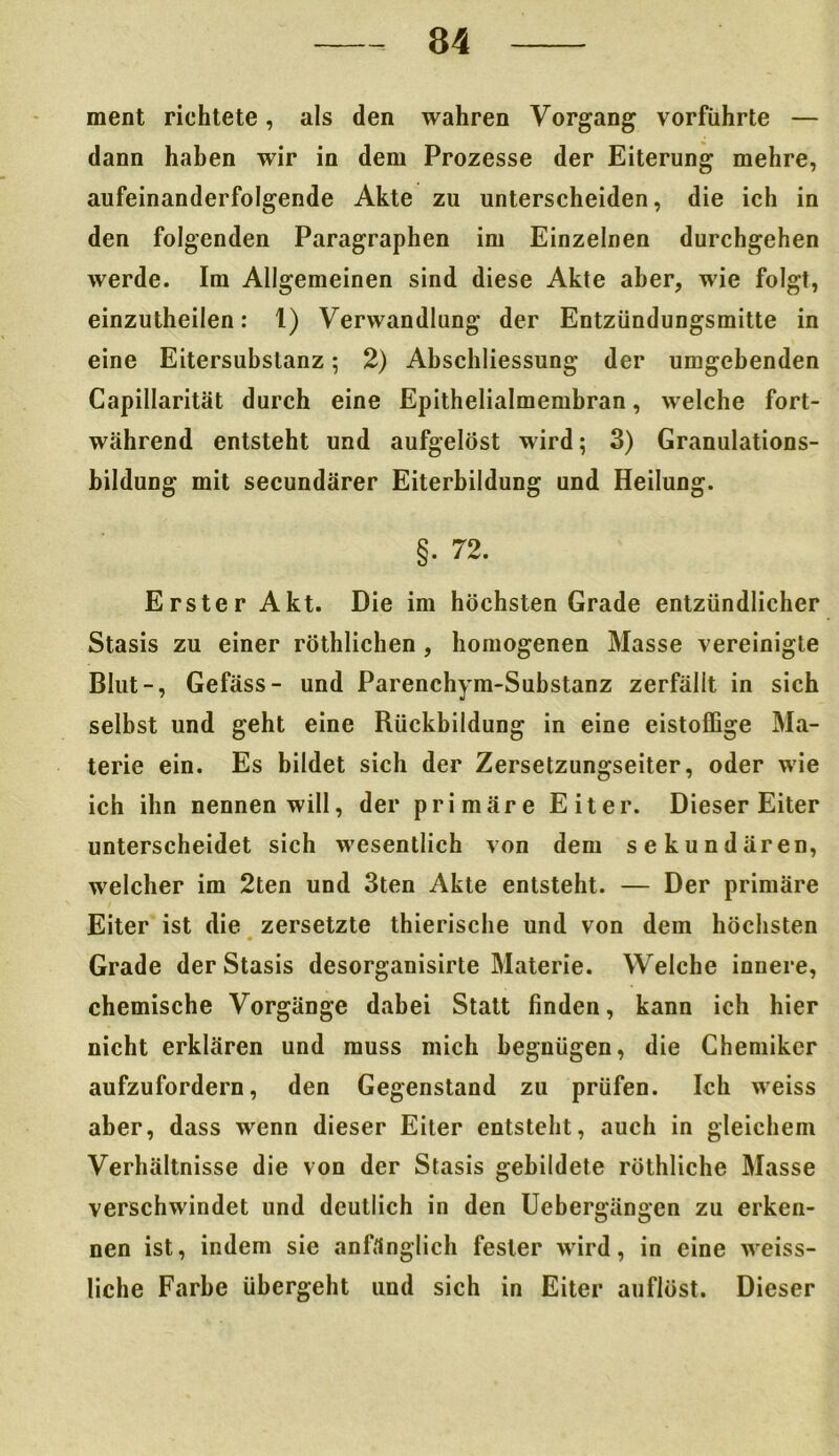 ment richtete, als den wahren Vorgang vorführte — dann haben wir in dem Prozesse der Eiterung mehre, aufeinanderfolgende Akte zu unterscheiden, die ich in den folgenden Paragraphen im Einzelnen durchgehen werde. Im Allgemeinen sind diese Akte aber, wie folgt, einzutheilen: 1) Verwandlung der Entzündungsmitte in eine Eitersubslanz 5 2) Abschliessung der umgebenden Capillarität durch eine Epithelialmembran, welche fort- während entsteht und aufgelöst wird; 3) Granulations- bildung mit secundärer Eiterbildung und Heilung. §. 72. Erster Akt. Die im höchsten Grade entzündlicher Stasis zu einer röthlichen , homogenen Masse vereinigte Blut-, Gefäss- und Parenchym-Substanz zerfällt in sich selbst und geht eine Rückbildung in eine eistoffige Ma- terie ein. Es bildet sich der Zersetzungseiter, oder wie ich ihn nennen will, der primäre Eiter. Dieser Eiter unterscheidet sich wesentlich von dem sekundären, welcher im 2ten und 3ten Akte entsteht. — Der primäre Eiter ist die zersetzte thierische und von dem höchsten Grade der Stasis desorganisirte Materie. Welche innere, chemische Vorgänge dabei Statt finden, kann ich hier nicht erklären und muss mich begnügen, die Chemiker aufzufordern, den Gegenstand zu prüfen. Ich weiss aber, dass wenn dieser Eiter entsteht, auch in gleichem Verhältnisse die von der Stasis gebildete röthliche Masse verschwindet und deutlich in den Uebergängen zu erken- nen ist, indem sie anfänglich fester wird, in eine weiss- liche Farbe übergeht und sich in Eiter auflöst. Dieser