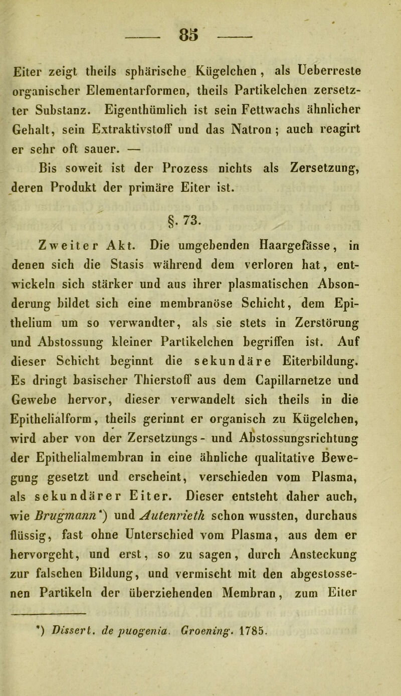 Eiter zeigt theils sphärische Kügelchen, als Ueberreste organischer Elementarformen, theils Partikelchen zersetz- ter Substanz. Eigenthiimlich ist sein Fettwachs ähnlicher Gehalt, sein Extraktivstoff und das Natron; auch reagirt er sehr oft sauer. — Bis soweit ist der Prozess nichts als Zersetzung, deren Produkt der primäre Eiter ist. §. 73. Zweiter Akt. Die umgebenden Haargefasse, in denen sich die Stasis während dem verloren hat, ent- wickeln sich stärker und aus ihrer plasmatischen Abson- derung bildet sich eine membranöse Schicht, dem Epi- thelium um so verwandter, als sie stets in Zerstörung und Abstossung kleiner Partikelchen begriffen ist. Auf dieser Schicht beginnt die sekundäre Eiterbildung. Es dringt basischer Thierstoff aus dem Capillarnetze und Gewebe hervor, dieser verwandelt sich theils in die Epithelialform, theils gerinnt er organisch zu Kügelchen, * wird aber von der Zersetzungs- und Abstossungsrichtung der Epithelialmembran in eine ähnliche qualitative Bewe- gung gesetzt und erscheint, verschieden vom Plasma, als sekundärer Eiter. Dieser entsteht daher auch, wie Brugmann) und Autenrieth schon wussten, durchaus flüssig, fast ohne Unterschied vom Plasma, aus dem er hervorgeht, und erst, so zu sagen, durch Ansteckung zur falschen Bildung, und vermischt mit den abgestosse- nen Partikeln der überziehenden Membran, zum Eiter ’) Dissert. de puogenia. Groening. 1785.