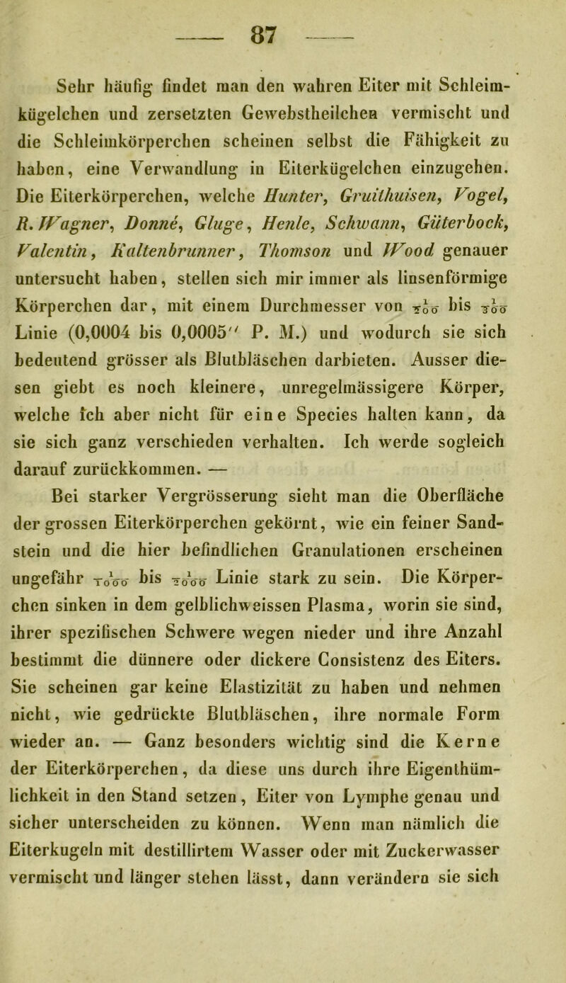 Sehr häufig- findet man den wahren Eiter mit Schleim- kügelchen und zersetzten Gewebstheilchen vermischt und die Schleimkörperchcn scheinen selbst die Fähigkeit zu haben, eine Verwandlung in Eiterkügelchen einzugehen. Die Eiterkörperchen, welche Hunter, Gruilhuisen, Vogel, R.IVagner, Donne, Ginge, Heule, Schwann, Güter bock, Valentin, Haltenbrunner, Thomson und IVood genauer untersucht haben, stellen sich mir immer als linsenförmige Körperchen dar, mit einem Durchmesser von »J0- bis -joö Linie (0,0004 bis 0,0005 P. M.) und wodurch sie sich bedeutend grösser als Blulbläschen darbieten. Ausser die- sen giebt es noch kleinere, unregelmässigere Körper, welche ich aber nicht für eine Species hallen kann, da sie sich ganz verschieden verhalten. Ich werde sogleich darauf zurückkommen. — Bei starker Vergrösserung sieht man die Oberfläche der grossen Eiterkörperchen gekörnt, wie ein feiner Sand- stein und die hier befindlichen Granulationen erscheinen ungefähr TöVo bis 20W Linie stark zu sein. Die Körper- chen sinken in dem gelhlichweissen Plasma, worin sie sind, ihrer spezifischen Schwere wegen nieder und ihre Anzahl bestimmt die dünnere oder dickere Consistenz des Eiters. Sie scheinen gar keine Elastizität zu haben und nehmen nicht, wie gedrückte Blutbläschen, ihre normale Form wieder an. — Ganz besonders wichtig sind die Kerne der Eiterkörperchen, da diese uns durch ihre Eigentüm- lichkeit in den Stand setzen, Eiter von Lymphe genau und sicher unterscheiden zu können. Wenn man nämlich die Eiterkugeln mit destillirtem Wasser oder mit Zuckerwasser vermischt und länger stehen lässt, dann verändern sie sich
