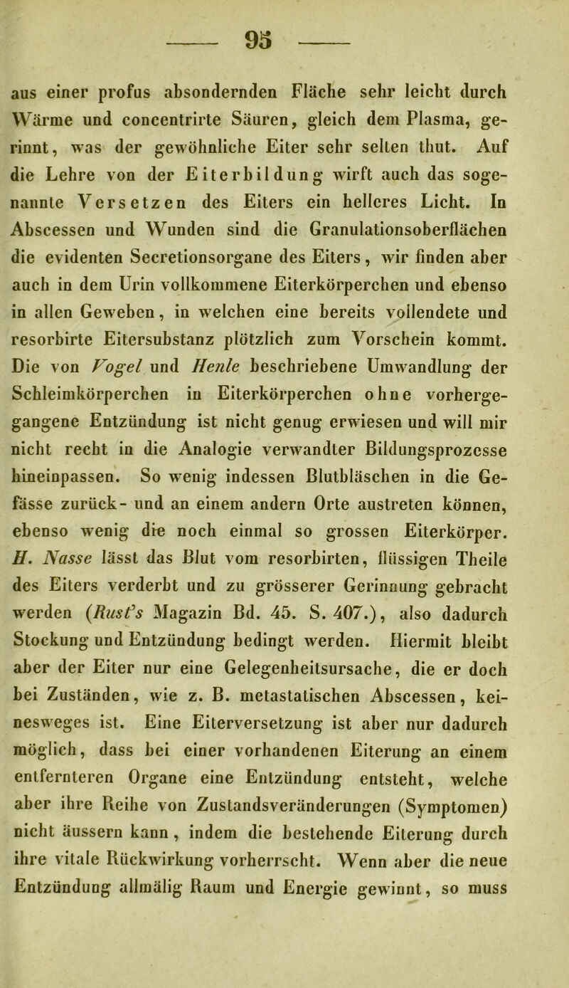aus einer profus absondernden Fläche sehr leicht durch Wärme und concentrirte Säuren, gleich dem Plasma, ge- rinnt, was der gewöhnliche Eiter sehr selten tliut. Auf die Lehre von der Eiterbildung wirft auch das soge- nannte Versetzen des Eiters ein helleres Licht. In Ahscessen und Wunden sind die Granulationsoberflächen die evidenten Secretionsorgane des Eiters, wir finden aber auch in dem Urin vollkommene Eiterkörperchen und ebenso in allen Geweben, in welchen eine bereits vollendete und resorbirte Eitersubstanz plötzlich zum Vorschein kommt. Die von Vogel und Henle beschriebene Umwandlung der Schleimkörperchen in Eiterkörperchen ohne vorherge- gangene Entzündung ist nicht genug erwiesen und will mir nicht recht in die Analogie verwandter Bildungsprozesse hineinpassen. So wenig indessen Blutbläschen in die Ge- fässe zurück- und an einem andern Orte austreten können, ebenso wenig die noch einmal so grossen Eiterkörper. H. Nasse lässt das Blut vom resorbirten, flüssigen Theile des Eiters verderbt und zu grösserer Gerinnung gebracht werden (.Rusfs Magazin Bd. 45. S. 407.), also dadurch Stockung und Entzündung bedingt werden. Hiermit bleibt aber der Eiter nur eine Gelegenheitsursache, die er doch bei Zuständen, wie z. B. metastatischen Abscessen, kei- nesweges ist. Eine Eiterversetzung ist aber nur dadurch möglich, dass bei einer vorhandenen Eiterung an einem entfernteren Organe eine Entzündung entsteht, welche aber ihre Reihe von Zustandsveränderungen (Symptomen) nicht äussern kann , indem die bestehende Eiterung durch ihre vitale Rückwirkung vorherrscht. Wenn aber die neue Entzündung allmälig Raum und Energie gewinnt, so muss