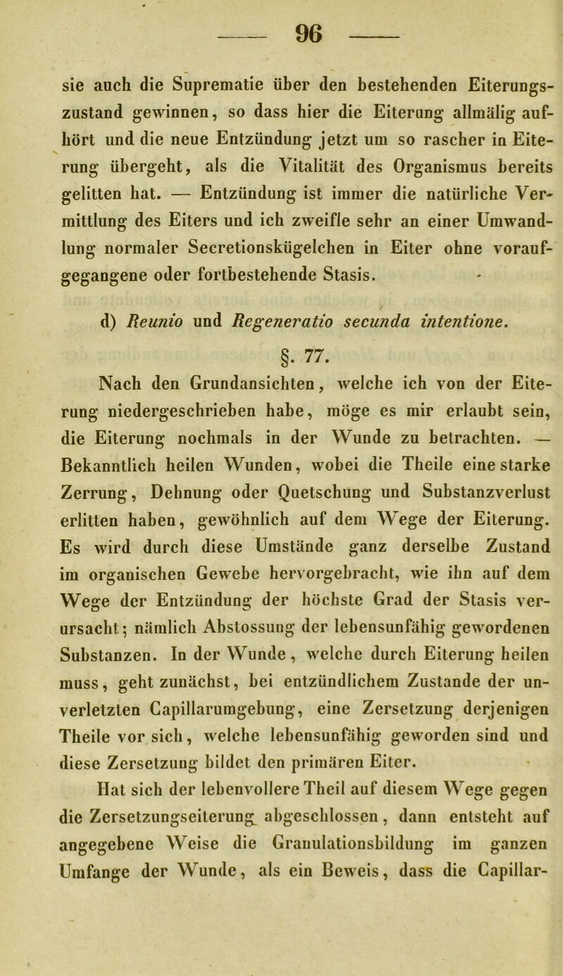 sie auch die Suprematie über den bestehenden Eiterungs- zustand gewinnen, so dass hier die Eiterung allmälig auf- hört und die neue Entzündung jetzt um so rascher in Eite- rung übergeht, als die Vitalität des Organismus bereits gelitten hat. — Entzündung ist immer die natürliche Ver- mittlung des Eiters und ich zweifle sehr an einer Umwand- lung normaler Secretionskügelchen in Eiter ohne vorauf- gegangene oder fortbestehende Stasis. d) Reunio und Regeneratio secunda intentione. §• 77. Nach den Grundansichten, welche ich von der Eite- rung niedergeschrieben habe, möge es mir erlaubt sein, die Eiterung nochmals in der Wunde zu betrachten. — Bekanntlich heilen Wunden, wobei die Theile eine starke Zerrung, Dehnung oder Quetschung und Substanzverlust erlitten haben, gewöhnlich auf dem Wege der Eiterung. Es wird durch diese Umstände ganz derselbe Zustand im organischen Gewebe hervorgebracht, wie ihn auf dem Wege der Entzündung der höchste Grad der Stasis ver- ursacht; nämlich Abstossung der lebensunfähig gewordenen Substanzen. In der Wunde, welche durch Eiterung heilen muss, geht zunächst, bei entzündlichem Zustande der un- verletzten Capillarumgebung, eine Zersetzung derjenigen Theile vor sich, welche lebensunfähig geworden sind und diese Zersetzung bildet den primären Eiter. Hat sich der lebenvollere Theil auf diesem Wege gegen die Zersetzungseiterun^ abgeschlossen, dann entsteht auf angegebene Weise die Grauulationsbildung im ganzen Umfange der Wunde, als ein Beweis, dass die Capillar-
