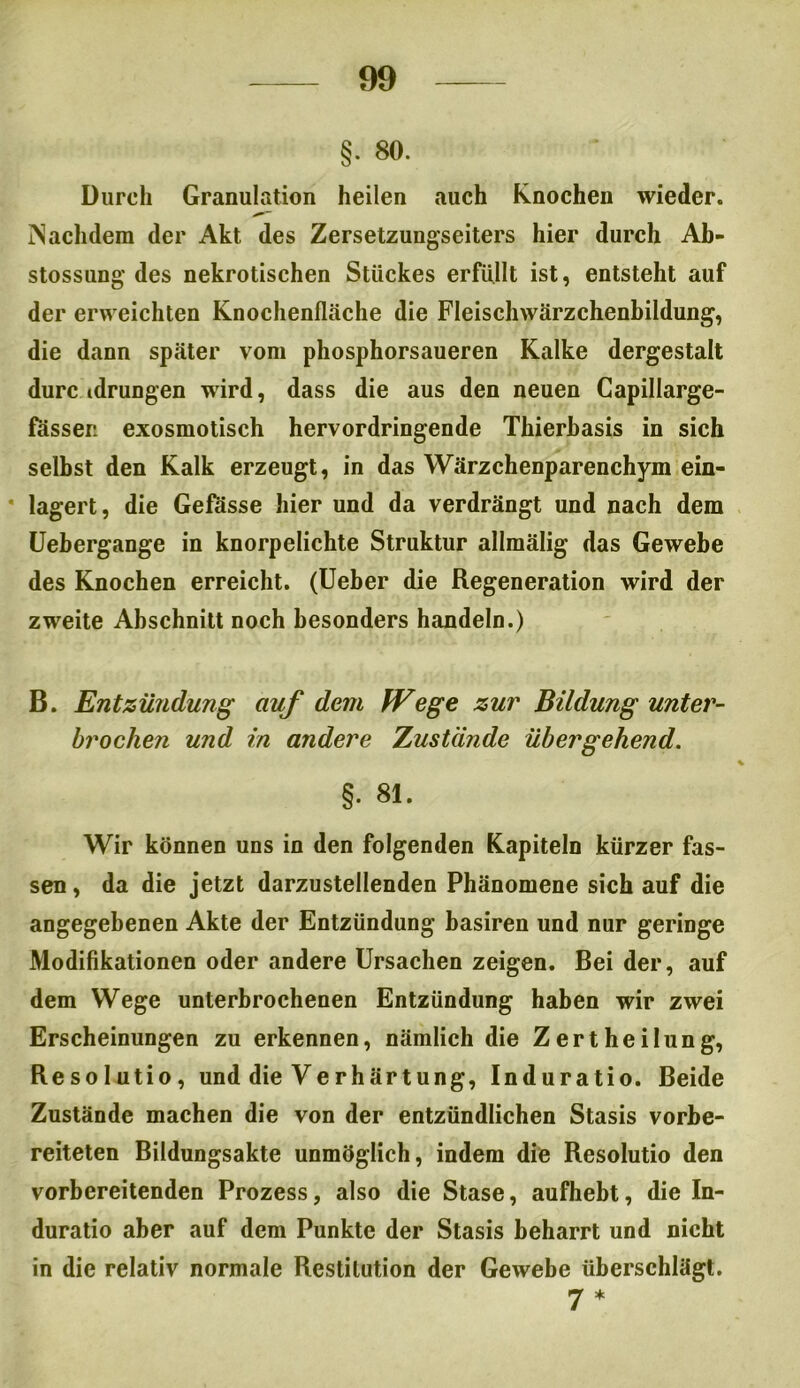 §. 80. Durch Granulation heilen auch Knochen wieder. Nachdem der Akt des Zersetzungseiters hier durch Ab- stossung des nekrotischen Stückes erfüllt ist, entsteht auf der erweichten Knochenfische die Fleischwärzchenbildung, die dann später vom phosphorsaueren Kalke dergestalt durchdrungen wird, dass die aus den neuen Capillarge- fasseri exosmotisch hervordringende Thierbasis in sich selbst den Kalk erzeugt, in das Wärzchenparenchym ein- lagert, die Gefösse hier und da verdrängt und nach dem Uebergange in knorpelichte Struktur allmälig das Gewebe des Knochen erreicht. (Ueber die Regeneration wird der zweite Abschnitt noch besonders handeln.) B. Entzündung auf dem Wege zur Bildung unter- brochen und in andere Zustände übergehend. §. 81. Wir können uns in den folgenden Kapiteln kürzer fas- sen , da die jetzt darzustellenden Phänomene sich auf die angegebenen Akte der Entzündung basiren und nur geringe Modifikationen oder andere Ursachen zeigen. Bei der, auf dem Wege unterbrochenen Entzündung haben wir zwei Erscheinungen zu erkennen, nämlich die Zertheilung, Resolutio, und die Verhärtung, Induratio. Beide Zustände machen die von der entzündlichen Stasis vorbe- reiteten Bildungsakte unmöglich, indem die Resolutio den vorbereitenden Prozess, also die Stase, aufhebt, die In- duratio aber auf dem Punkte der Stasis beharrt und nicht in die relativ normale Restitution der Gewebe überschlägt. 7 *